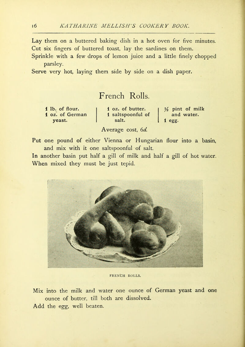 Lay them on a buttered baking dish in a hot oven for five minutes. Cut six fingers of buttered toast, lay the sardines on them. Sprinkle with a few drops of lemon juice and a little finely chopped parsley. Serve very hot, laying them side by side on a dish paper. French Rolls. 1 lb. of flour. 1 oz. of German yeast. 1 oz. of butter. 1 saltspoonful of salt. Average cost, 6d. y2 pint of milk and water. 1 egg. Put one pound of either Vienna or Hungarian flour into a basin, and mix with it one saltspoonful of salt. In another basin put half a gill of milk and half a gill of hot water. When mixed they must be just tepid. FRENCH ROLLS. Mix into the milk and water one ounce of German yeast and one ounce of butter, till both are dissolved. Add the egg, well beaten.