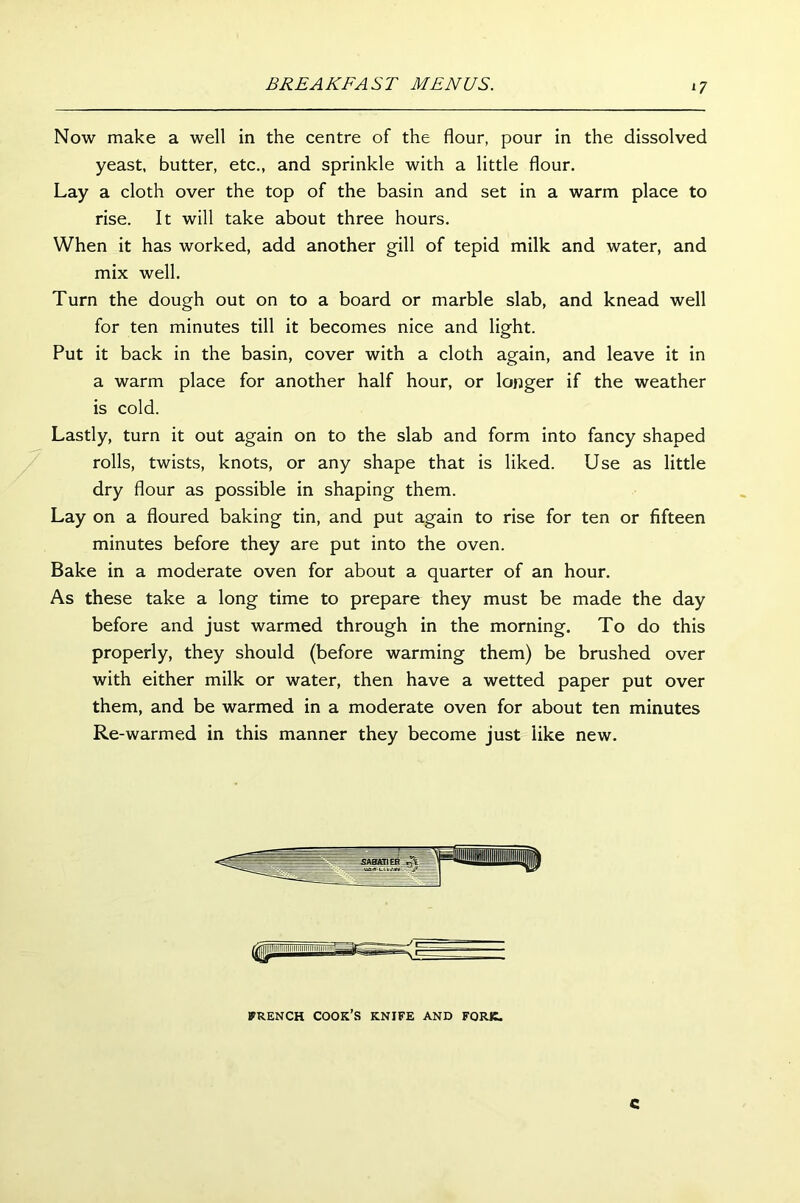 *7 Now make a well in the centre of the flour, pour in the dissolved yeast, butter, etc., and sprinkle with a little flour. Lay a cloth over the top of the basin and set in a warm place to rise. It will take about three hours. When it has worked, add another gill of tepid milk and water, and mix well. Turn the dough out on to a board or marble slab, and knead well for ten minutes till it becomes nice and light. Put it back in the basin, cover with a cloth again, and leave it in a warm place for another half hour, or longer if the weather is cold. Lastly, turn it out again on to the slab and form into fancy shaped rolls, twists, knots, or any shape that is liked. Use as little dry flour as possible in shaping them. Lay on a floured baking tin, and put again to rise for ten or fifteen minutes before they are put into the oven. Bake in a moderate oven for about a quarter of an hour. As these take a long time to prepare they must be made the day before and just warmed through in the morning. To do this properly, they should (before warming them) be brushed over with either milk or water, then have a wetted paper put over them, and be warmed in a moderate oven for about ten minutes Re-warmed in this manner they become just like new. FRENCH COOK’S KNIFE AND FORK. c