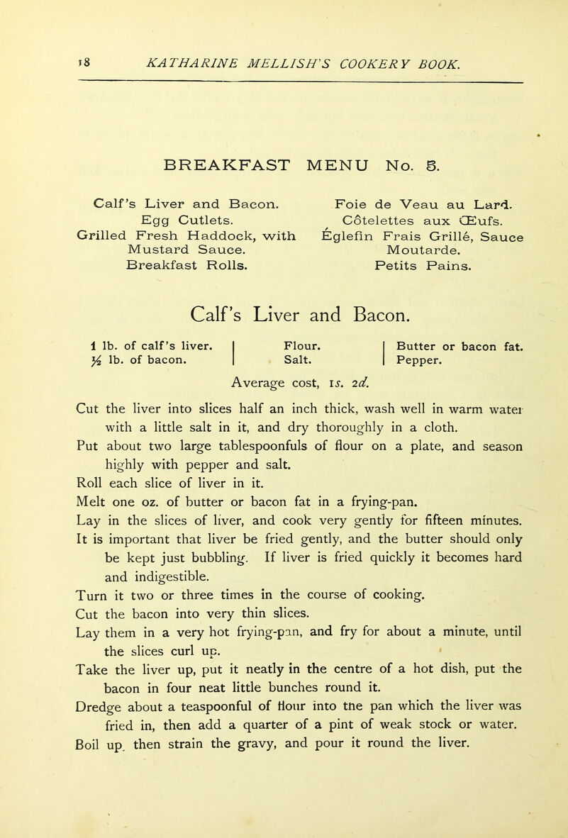 BREAKFAST MENU No. 6. Calf’s Liver and Bacon. Egg Cutlets. Grilled Fresh Haddock, with Mustard Sauce. Breakfast Rolls. Foie de Veau au Lard. Cotelettes aux CEufs. / Eglefln Frais Grille, Sauce Moutarde. Petits Pains. Calf’s Liver and Bacon. 1 lb. of calf’s liver. y2 lb. of bacon. Flour. Salt. Average cost, is. 2d. Butter or bacon fat. Pepper. Cut the liver into slices half an inch thick, wash well in warm water with a little salt in it, and dry thoroughly in a cloth. Put about two large tablespoonfuls of flour on a plate, and season highly with pepper and salt. Roll each slice of liver in it. Melt one oz. of butter or bacon fat in a frying-pan. Lay in the slices of liver, and cook very gently for fifteen minutes. It is important that liver be fried gently, and the butter should only be kept just bubbling. If liver is fried quickly it becomes hard and indigestible. Turn it two or three times in the course of cooking. Cut the bacon into very thin slices. Lay them in a very hot frying-pan, and fry for about a minute, until the slices curl up. Take the liver up, put it neatly in the centre of a hot dish, put the bacon in four neat little bunches round it. Dredge about a teaspoonful of flour into tne pan which the liver was fried in, then add a quarter of a pint of weak stock or water. Boil up. then strain the gravy, and pour it round the liver.