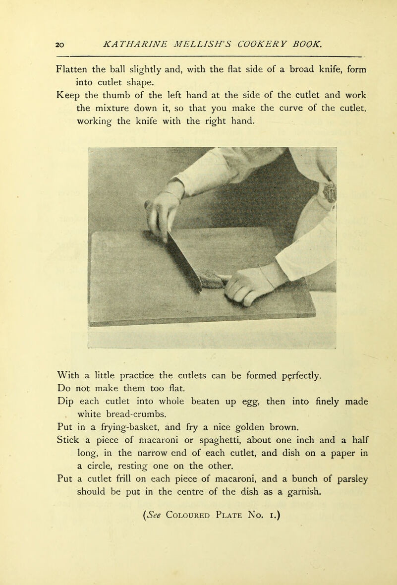 Flatten the ball slightly and, with the flat side of a broad knife, form into cutlet shape. Keep the thumb of the left hand at the side of the cutlet and work the mixture down it, so that you make the curve of the cutlet, working the knife with the right hand. With a little practice the cutlets can be formed perfectly. Do not make them too flat. Dip each cutlet into whole beaten up egg, then into finely made white bread-crumbs. Put in a frying-basket, and fry a nice golden brown. Stick a piece of macaroni or spaghetti, about one inch and a half long, in the narrow end of each cutlet, and dish on a paper in a circle, resting one on the other. Put a cutlet frill on each piece of macaroni, and a bunch of parsley should be put in the centre of the dish as a garnish. (See Coloured Plate No. i.)