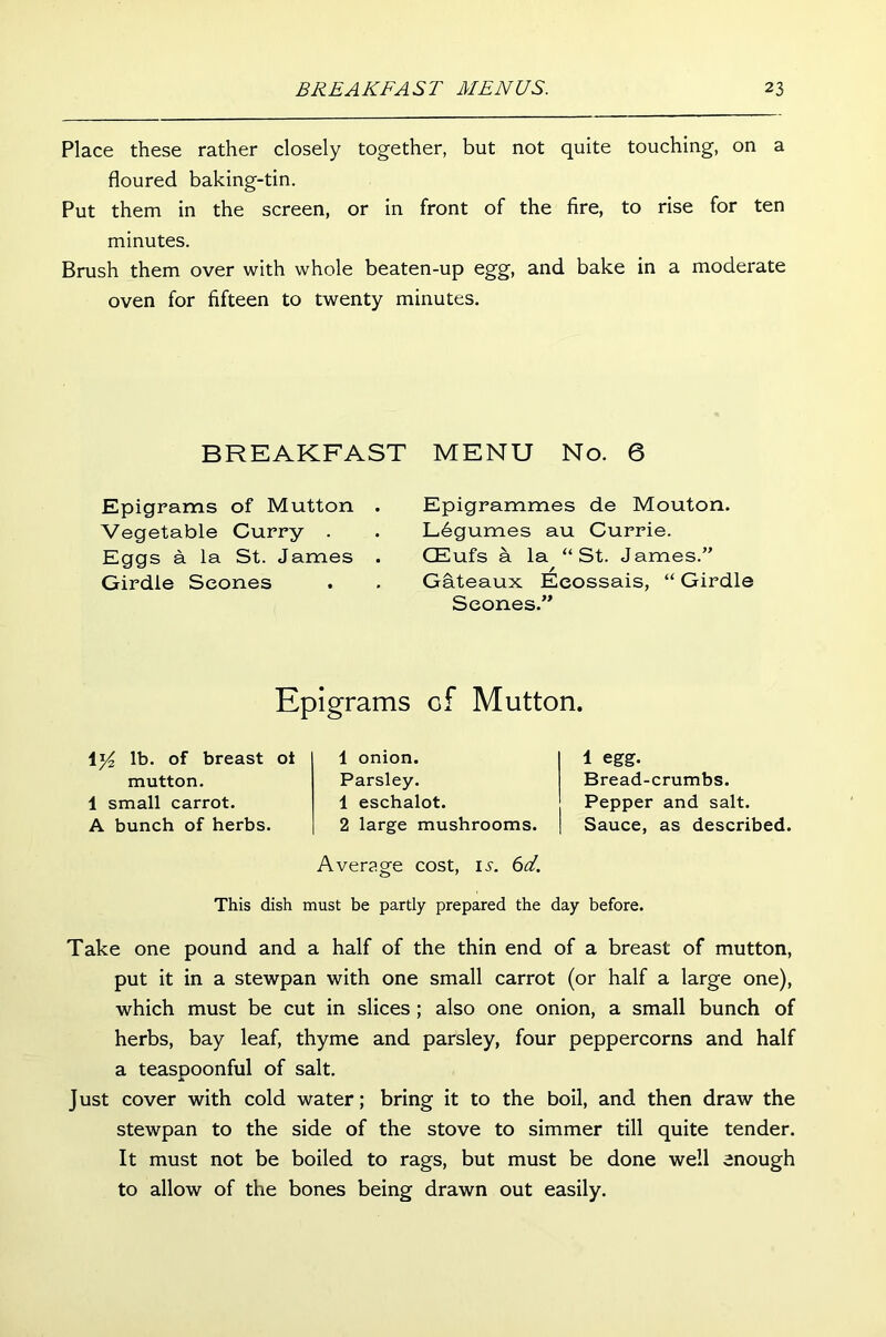 Place these rather closely together, but not quite touching, on a floured baking-tin. Put them in the screen, or in front of the fire, to rise for ten minutes. Brush them over with whole beaten-up egg, and bake in a moderate oven for fifteen to twenty minutes. BREAKFAST MENU No. 6 Epigrams of Mutton . Vegetable Curry . Eggs a la St. James . Girdle Scones Epigrammes de Mouton. Legumes au Currie. CEufs a la “St. James.” Gateaux Eeossais, “ Girdle Scones.” Epigrams of Mutton. 1 y2 lb. of breast ot mutton. 1 small carrot. A bunch of herbs. 1 onion. Parsley. 1 eschalot. 2 large mushrooms. Average cost, 15. 6T. 1 egg. Bread-crumbs. Pepper and salt. Sauce, as described. This dish must be partly prepared the day before. Take one pound and a half of the thin end of a breast of mutton, put it in a stewpan with one small carrot (or half a large one), which must be cut in slices ; also one onion, a small bunch of herbs, bay leaf, thyme and parsley, four peppercorns and half a teaspoonful of salt. Just cover with cold water; bring it to the boil, and then draw the stewpan to the side of the stove to simmer till quite tender. It must not be boiled to rags, but must be done well enough to allow of the bones being drawn out easily.