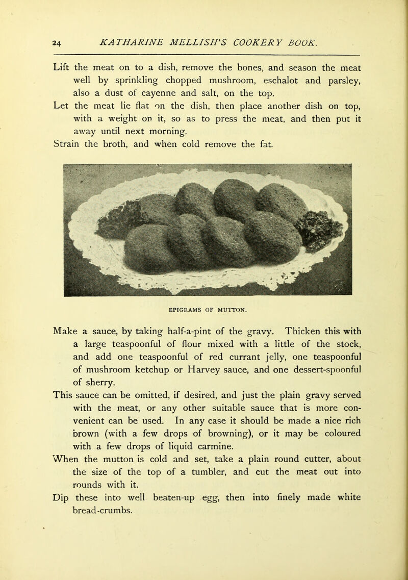 Lift the meat on to a dish, remove the bones, and season the meat well by sprinkling chopped mushroom, eschalot and parsley, also a dust of cayenne and salt, on the top. Let the meat lie flat on the dish, then place another dish on top, with a weight on it, so as to press the meat, and then put it away until next morning. Strain the broth, and when cold remove the fat. EPIGRAMS OF MUTTON. Make a sauce, by taking half-a-pint of the gravy. Thicken this with a large teaspoonful of flour mixed with a little of the stock, and add one teaspoonful of red currant jelly, one teaspoonful of mushroom ketchup or Harvey sauce, and one dessert-spoonful of sherry. This sauce can be omitted, if desired, and just the plain gravy served with the meat, or any other suitable sauce that is more con- venient can be used. In any case it should be made a nice rich brown (with a few drops of browning), or it may be coloured with a few drops of liquid carmine. When the mutton is cold and set, take a plain round cutter, about the size of the top of a tumbler, and cut the meat out into rounds with it. Dip these into well beaten-up egg, then into finely made white bread-crumbs.