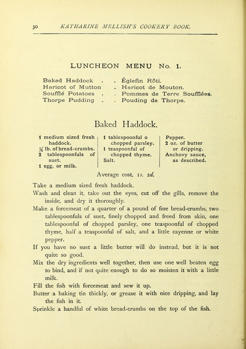 LUNCHEON MENU No. 1. Baked Haddock Haricot of Mutton Souffld Potatoes Thorpe Pudding Eglefin Roti. Haricot de Mouton. Pommes de Terre Souffl6es. Pouding de Thorpe. Baked Haddock. 1 medium sized fresh haddock. lb. of bread-crumbs. 2 tablespoonfuls of suet. 1 egg, or milk. 1 tablespoonful o chopped parsley. 1 teaspoonful of chopped thyme. Salt. Average cost, is. id. Pepper. 2 oz. of butter or dripping. Anchovy sauce, as described. Take a medium sized fresh haddock. Wash and clean it, take out the eyes, cut off the gills, remove the inside, and dry it thoroughly. Make a forcemeat of a quarter of a pound of fine bread-crumbs, two tablespoonfuls of suet, finely chopped and freed from skin, one tablespoonful of chopped parsley, one teaspoonful of chopped thyme, half a teaspoonful of salt, and a little cayenne or white pepper. If you have no suet a little butter will do instead, but it is not quite so good. Mix the dry ingredients well together, then use one well beaten egg to bind, and if not quite enough to do so moisten it with a little milk. Fill the fish with forcemeat and sew it up. Butter a baking tin thickly, or grease it with nice dripping, and lay the fish in it. Sprinkle a handful of white bread-crumbs on the top of the fish.