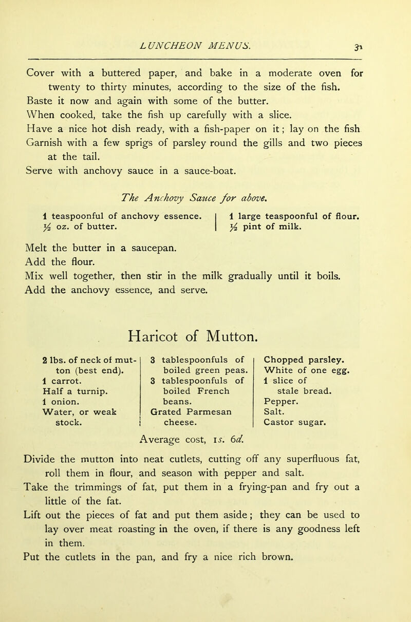 3» Cover with a buttered paper, and bake in a moderate oven for twenty to thirty minutes, according to the size of the fish. Baste it now and again with some of the butter. When cooked, take the fish up carefully with a slice. Have a nice hot dish ready, with a fish-paper on it; lay on the fish Garnish with a few sprigs of parsley round the gills and two pieces at the tail. Serve with anchovy sauce in a sauce-boat. The Anchovy Sauce for above. 1 teaspoonful of anchovy essence. I 1 large teaspoonful of flour. y2 oz. of butter. | y2 pint of milk. Melt the butter in a saucepan. Add the flour. Mix well together, then stir in the milk gradually until it boils. Add the anchovy essence, and serve. Haricot of Mutton. 2 lbs. of neck of mut- ton (best end). 1 carrot. Half a turnip. 1 onion. Water, or weak stock. 3 tablespoonfuls of boiled green peas. 3 tablespoonfuls of boiled French beans. Grated Parmesan cheese. Average cost, is. 6d. Chopped parsley. White of one egg. 1 slice of stale bread. Pepper. Salt. Castor sugar. Divide the mutton into neat cutlets, cutting off any superfluous fat, roll them in flour, and season with pepper and salt. Take the trimmings of fat, put them in a frying-pan and fry out a little of the fat. Lift out the pieces of fat and put them aside; they can be used to lay over meat roasting in the oven, if there is any goodness left in them. Put the cutlets in the pan, and fry a nice rich brown.