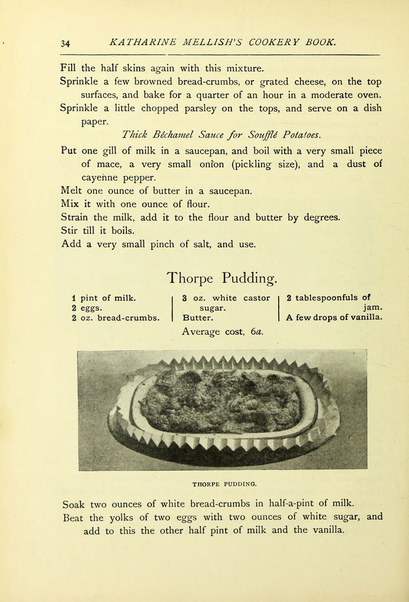 Fill the half skins again with this mixture. Sprinkle a few browned bread-crumbs, or grated cheese, on the top surfaces, and bake for a quarter of an hour in a moderate oven. Sprinkle a little chopped parsley on the tops, and serve on a dish paper. Thick Bechamel Sauce for Souffli Potatoes. Put one gill of milk in a saucepan, and boil with a very small piece of mace, a very small onion (pickling size), and a dust of cayenne pepper. Melt one ounce of butter in a saucepan. Mix it with one ounce of flour. Strain the milk, add it to the flour and butter by degrees. Stir till it boils. Add a very small pinch of salt, and use. Thorpe Pudding. 1 pint of milk. 2 eggs. 2 oz. bread-crumbs. 3 oz. white castor sugar. Butter. Average cost, 6a. 2 tablespoonfuls of jam. A few drops of vanilla. THORPE PUDDING. Soak two ounces of white bread-crumbs in half-a-pint of milk. Beat the yolks of two eggs with two ounces of white sugar, and add to this the other half pint of milk and the vanilla.