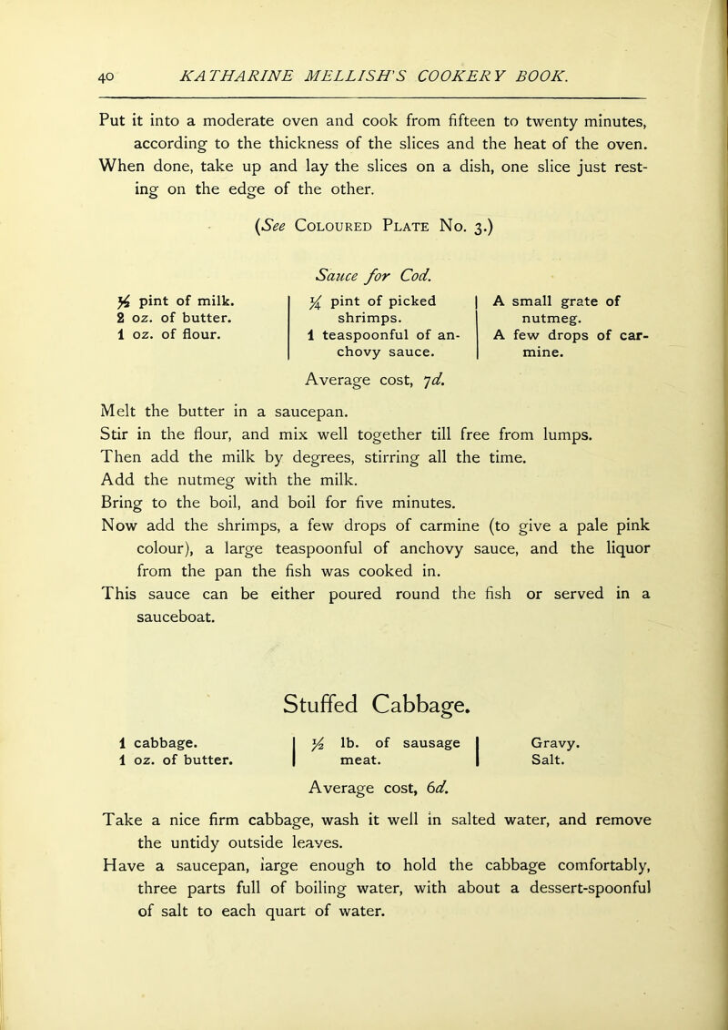 Put it into a moderate oven and cook from fifteen to twenty minutes, according to the thickness of the slices and the heat of the oven. When done, take up and lay the slices on a dish, one slice just rest- ing on the edge of the other. (See Coloured Plate No. 3.) y pint of milk. 2 oz. of butter. 1 oz. of flour. Sauce for Cod. y pint of picked shrimps. 1 teaspoonful of an- chovy sauce. Average cost, *]d. A small grate of nutmeg. A few drops of car- mine. Melt the butter in a saucepan. Stir in the flour, and mix well together till free from lumps. Then add the milk by degrees, stirring all the time. Add the nutmeg with the milk. Bring to the boil, and boil for five minutes. Now add the shrimps, a few drops of carmine (to give a pale pink colour), a large teaspoonful of anchovy sauce, and the liquor from the pan the fish was cooked in. This sauce can be either poured round the fish or served in a sauceboat. Stuffed Cabbage. 1 cabbage. I y lb. of sausage I Gravy. 1 oz. of butter. | meat. | Salt. Average cost, 6d. Take a nice firm cabbage, wash it well in salted water, and remove the untidy outside leaves. Have a saucepan, large enough to hold the cabbage comfortably, three parts full of boiling water, with about a dessert-spoonful of salt to each quart of water.