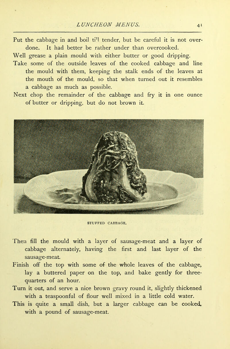 Put the cabbage in and boil ti1! tender, but be careful it is not over- done. It had better be rather under than overcooked. Well grease a plain mould with either butter or good dripping. Take some of the outside leaves of the cooked cabbage and line the mould with them, keeping the stalk ends of the leaves at the mouth of the mould, so that when turned out it resembles a cabbage as much as possible. Next chop the remainder of the cabbage and fry it in one ounce of butter or dripping, but do not brown it. STUFFED CABBAGE. Then fill the mould with a layer of sausage-meat and a layer of cabbage alternately, having the first and last layer of the sausage-meat. Finish off the top with some of the whole leaves of the cabbage, lay a buttered paper on the top, and bake gently for three- quarters of an hour. Turn it out, and serve a nice brown gravy round it, slightly thickened with a teaspoonful of flour well mixed in a little cold water. This is quite a small dish, but a larger cabbage can be cooked, with a pound of sausage-meat.