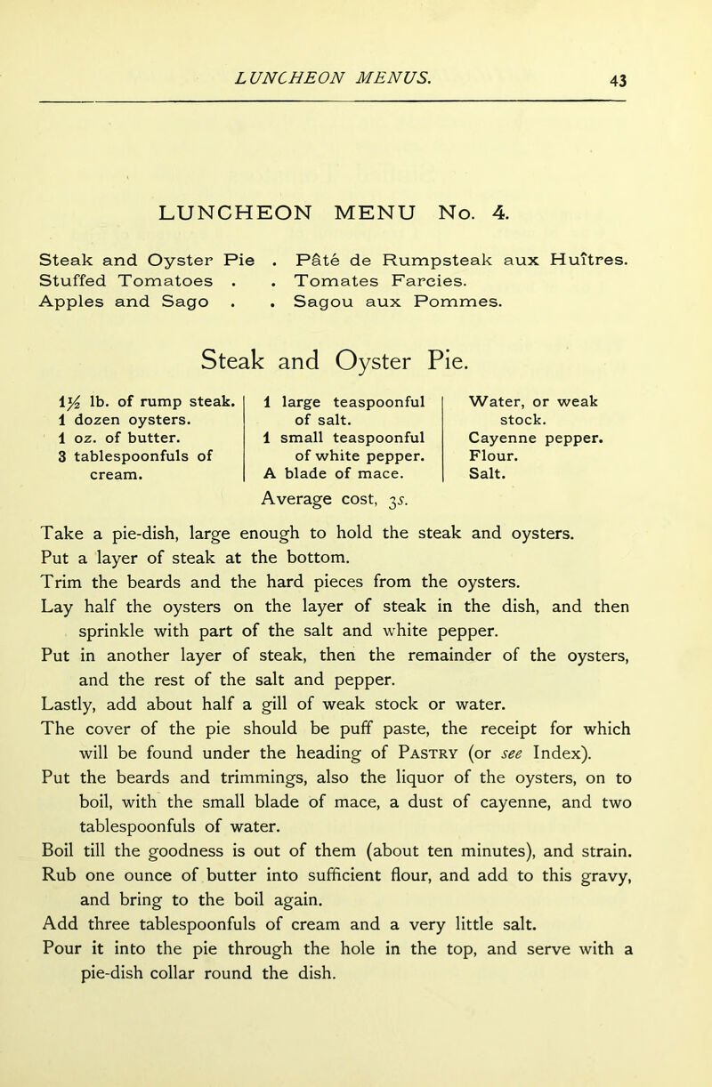 LUNCHEON MENU No. 4. Steak and Oyster Pie Stuffed Tomatoes . Apples and Sago P&te de Rumpsteak aux Huitres. Tomates Farcies. Sagou aux Pommes. Steak and Oyster Pie. 1 y2 lb. of rump steak. 1 dozen oysters. 1 oz. of butter. 3 tablespoonfuls of cream. 1 large teaspoonful of salt. 1 small teaspoonful of white pepper. A blade of mace. Average cost, y. Water, or weak stock. Cayenne pepper. Flour. Salt. Take a pie-dish, large enough to hold the steak and oysters. Put a layer of steak at the bottom. Trim the beards and the hard pieces from the oysters. Lay half the oysters on the layer of steak in the dish, and then sprinkle with part of the salt and white pepper. Put in another layer of steak, then the remainder of the oysters, and the rest of the salt and pepper. Lastly, add about half a gill of weak stock or water. The cover of the pie should be puff paste, the receipt for which will be found under the heading of Pastry (or see Index). Put the beards and trimmings, also the liquor of the oysters, on to boil, with the small blade of mace, a dust of cayenne, and two tablespoonfuls of water. Boil till the goodness is out of them (about ten minutes), and strain. Rub one ounce of butter into sufficient flour, and add to this gravy, and bring to the boil again. Add three tablespoonfuls of cream and a very little salt. Pour it into the pie through the hole in the top, and serve with a pie-dish collar round the dish.