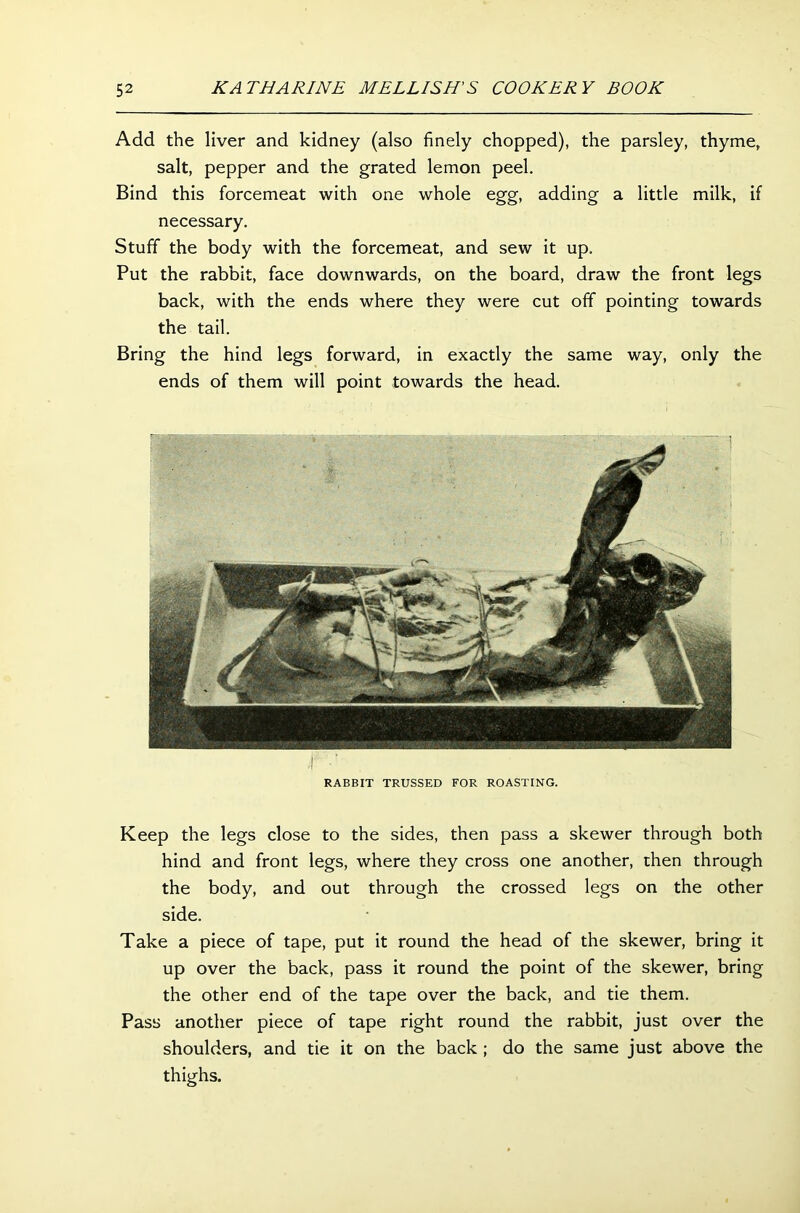 Add the liver and kidney (also finely chopped), the parsley, thyme, salt, pepper and the grated lemon peel. Bind this forcemeat with one whole egg, adding a little milk, if necessary. Stuff the body with the forcemeat, and sew it up. Put the rabbit, face downwards, on the board, draw the front legs back, with the ends where they were cut off pointing towards the tail. Bring the hind legs forward, in exactly the same way, only the ends of them will point towards the head. RABBIT TRUSSED FOR ROASTING. Keep the legs close to the sides, then pass a skewer through both hind and front legs, where they cross one another, then through the body, and out through the crossed legs on the other side. Take a piece of tape, put it round the head of the skewer, bring it up over the back, pass it round the point of the skewer, bring the other end of the tape over the back, and tie them. Pass another piece of tape right round the rabbit, just over the shoulders, and tie it on the back ; do the same just above the thighs.