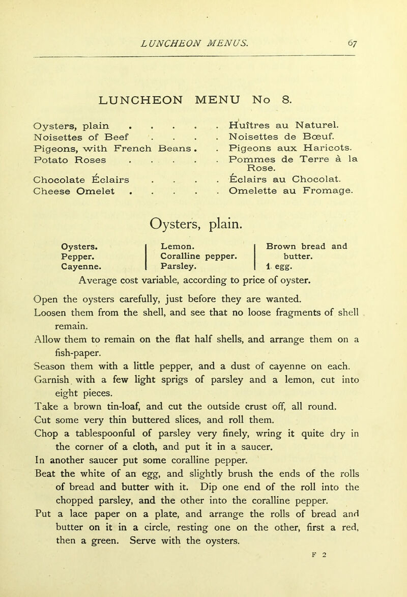 LUNCHEON MENU No 8. Oysters, plain . Noisettes of Beef Pigeons, with French Beans . Potato Roses . Chocolate Eclairs Cheese Omelet . . Huitres au Naturel. . Noisettes de Boeuf. . Pigeons aux Haricots. . Pomraes de Terre a la Rose. . Eclairs au Chocolat. . Omelette au Fromage. Oysters, plain. Oysters. Pepper. Cayenne. Lemon. Coralline pepper. Parsley. Brown bread and butter. 1 egg. Average cost variable, according to price of oyster. Open the oysters carefully, just before they are wanted. Loosen them from the shell, and see that no loose fragments of shell remain. Allow them to remain on the flat half shells, and arrange them on a fish-paper. Season them with a little pepper, and a dust of cayenne on each. Garnish with a few light sprigs of parsley and a lemon, cut into eight pieces. Take a brown tin-loaf, and cut the outside crust off, all round. Cut some very thin buttered slices, and roll them. Chop a tablespoonful of parsley very finely, wring it quite dry in the corner of a cloth, and put it in a saucer. In another saucer put some coralline pepper. Beat the white of an egg, and slightly brush the ends of the rolls of bread and butter with it. Dip one end of the roll into the chopped parsley, and the other into the coralline pepper. Put a lace paper on a plate, and arrange the rolls of bread and butter on it in a circle, resting one on the other, first a red, then a green. Serve with the oysters. F 2