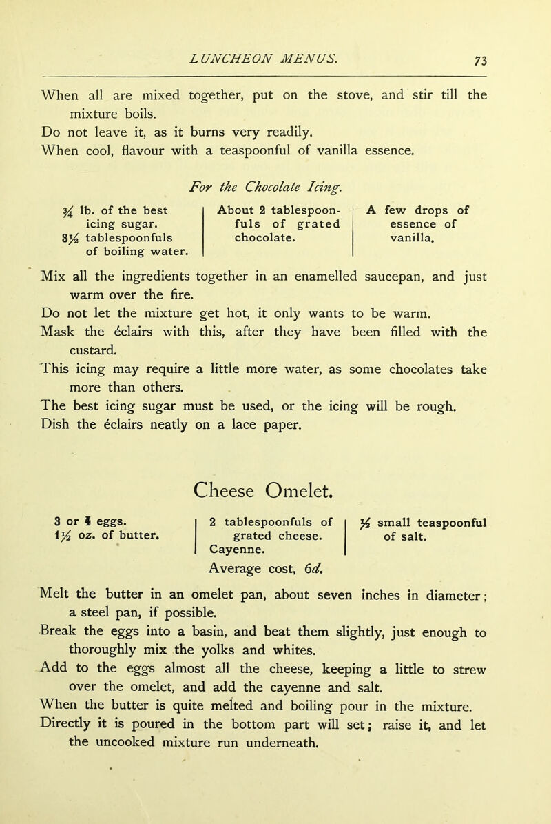 When all are mixed together, put on the stove, and stir till the mixture boils. Do not leave it, as it burns very readily. When cool, flavour with a teaspoonful of vanilla essence. For the Chocolate Icing. { lb. of the best icing sugar. 3)4 tablespoonfuls of boiling water. About 2 tablespoon- fuls of grated chocolate. A few drops of essence of vanilla. Mix all the ingredients together in an enamelled saucepan, and just warm over the fire. Do not let the mixture get hot, it only wants to be warm. Mask the Eclairs with this, after they have been filled with the custard. This icing may require a little more water, as some chocolates take more than others. The best icing sugar must be used, or the icing will be rough. Dish the Eclairs neatly on a lace paper. Cheese Omelet. 3 or 4 eggs. 1 y2 oz. of butter. 2 tablespoonfuls of small teaspoonful grated cheese. of salt. Cayenne. Average cost, 6al. Melt the butter in an omelet pan, about seven inches in diameter; a steel pan, if possible. Break the eggs into a basin, and beat them slightly, just enough to thoroughly mix the yolks and whites. Add to the eggs almost all the cheese, keeping a little to strew over the omelet, and add the cayenne and salt. When the butter is quite melted and boiling pour in the mixture. Directly it is poured in the bottom part will set; raise it, and let the uncooked mixture run underneath.