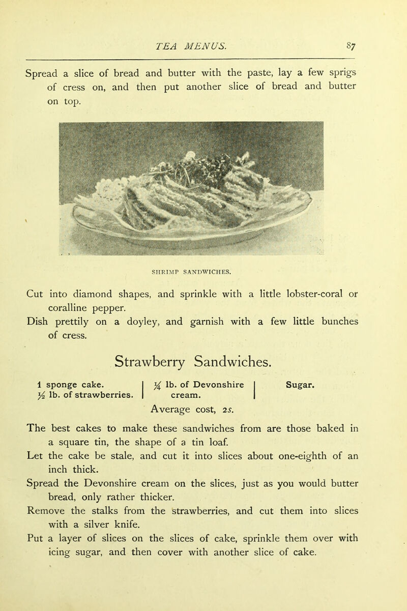 Spread a slice of bread and butter with the paste, lay a few sprigs of cress on, and then put another slice of bread and butter on top. SHRIMP SANDWICHES. Cut into diamond shapes, and sprinkle with a little lobster-coral or coralline pepper. Dish prettily on a doyley, and garnish with a few little bunches of cress. Strawberry Sandwiches. 1 sponge cake. I y lb. of Devonshire I Sugar. y2 lb. of strawberries. | cream. | Average cost, 2s. The best cakes to make these sandwiches from are those baked in a square tin, the shape of a tin loaf. Let the cake be stale, and cut it into slices about one-eighth of an inch thick. Spread the Devonshire cream on the slices, just as you would butter bread, only rather thicker. Remove the stalks from the strawberries, and cut them into slices with a silver knife. Put a layer of slices on the slices of cake, sprinkle them over with icing sugar, and then cover with another slice of cake.