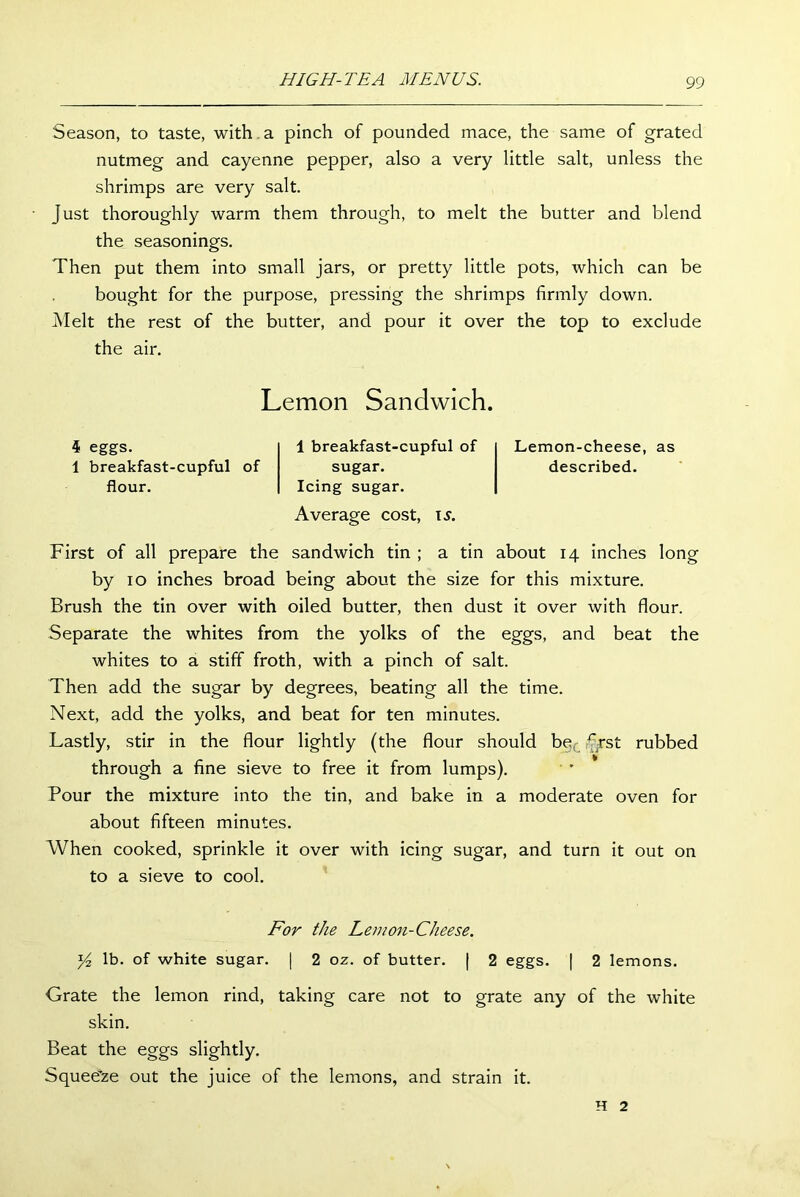 Season, to taste, with a pinch of pounded mace, the same of grated nutmeg and cayenne pepper, also a very little salt, unless the shrimps are very salt. just thoroughly warm them through, to melt the butter and blend the seasonings. Then put them into small jars, or pretty little pots, which can be bought for the purpose, pressing the shrimps firmly down. Melt the rest of the butter, and pour it over the top to exclude the air. Lemon Sandwich. 4 eggs. 1 breakfast-cupful of flour. 1 breakfast-cupful of sugar. Icing sugar. Average cost, is. Lemon-cheese, as described. First of all prepare the sandwich tin ; a tin about 14 inches long by 10 inches broad being about the size for this mixture. Brush the tin over with oiled butter, then dust it over with flour. Separate the whites from the yolks of the eggs, and beat the whites to a stiff froth, with a pinch of salt. Then add the sugar by degrees, beating all the time. Next, add the yolks, and beat for ten minutes. Lastly, stir in the flour lightly (the flour should be rjst rubbed through a fine sieve to free it from lumps). Pour the mixture into the tin, and bake in a moderate oven for about fifteen minutes. When cooked, sprinkle it over with icing sugar, and turn it out on to a sieve to cool. For the Lemon-Cheese. 14 lb. of white sugar. | 2 oz. of butter. | 2 eggs. | 2 lemons. Grate the lemon rind, taking care not to grate any of the white skin. Beat the eggs slightly. Squeeze out the juice of the lemons, and strain it. H 2