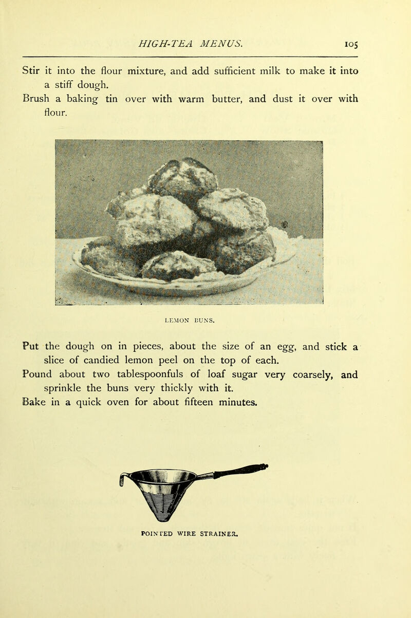 Stir it into the flour mixture, and add sufficient milk to make it into a stiff dough. Brush a baking tin over with warm butter, and dust it over with flour. LEMON BUNS. Put the dough on in pieces, about the size of an egg, and stick a slice of candied lemon peel on the top of each. Pound about two tablespoonfuls of loaf sugar very coarsely, and sprinkle the buns very thickly with it. Bake in a quick oven for about fifteen minutes. POINTED WIRE STRAINER.