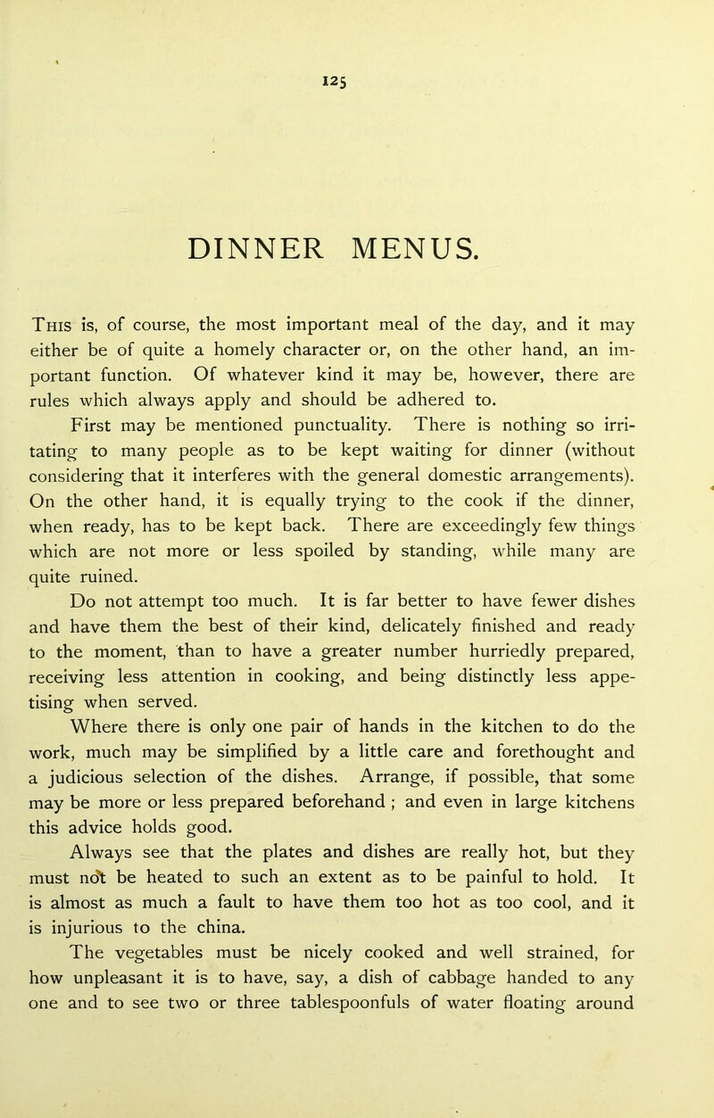 DINNER MENUS. This is, of course, the most important meal of the day, and it may either be of quite a homely character or, on the other hand, an im- portant function. Of whatever kind it may be, however, there are rules which always apply and should be adhered to. First may be mentioned punctuality. There is nothing so irri- tating to many people as to be kept waiting for dinner (without considering that it interferes with the general domestic arrangements). On the other hand, it is equally trying to the cook if the dinner, when ready, has to be kept back. There are exceedingly few things which are not more or less spoiled by standing, while many are quite ruined. Do not attempt too much. It is far better to have fewer dishes and have them the best of their kind, delicately finished and ready to the moment, than to have a greater number hurriedly prepared, receiving less attention in cooking, and being distinctly less appe- tising when served. Where there is only one pair of hands in the kitchen to do the work, much may be simplified by a little care and forethought and a judicious selection of the dishes. Arrange, if possible, that some may be more or less prepared beforehand ; and even in large kitchens this advice holds good. Always see that the plates and dishes are really hot, but they must ndt be heated to such an extent as to be painful to hold. It is almost as much a fault to have them too hot as too cool, and it is injurious to the china. The vegetables must be nicely cooked and well strained, for how unpleasant it is to have, say, a dish of cabbage handed to any one and to see two or three tablespoonfuls of water floating around