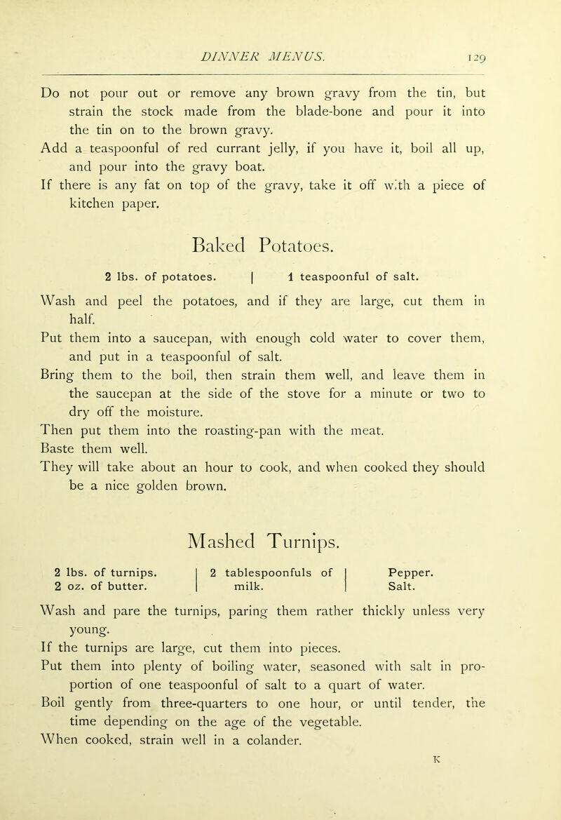 Do not pour out or remove any brown gravy from the tin, but strain the stock made from the blade-bone and pour it into the tin on to the brown gravy. Add a teaspoonful of red currant jelly, if you have it, boil all up, and pour into the gravy boat. If there is any fat on top of the gravy, take it off with a piece of kitchen paper. Baked Potatoes. 2 lbs. of potatoes. | 1 teaspoonful of salt. Wash and peel the potatoes, and if they are large, cut them in half. Put them into a saucepan, with enough cold water to cover them, and put in a teaspoonful of salt. Bring them to the boil, then strain them well, and leave them in the saucepan at the side of the stove for a minute or two to dry off the moisture. Then put them into the roasting-pan with the meat. Baste them well. They will take about an hour to cook, and when cooked they should be a nice golden brown. Mashed Turnips. 2 lbs. of turnips. 2 tablespoonfuls of I Pepper. 2 oz. of butter. milk. j Salt. Wash and pare the turnips, paring them rather thickly unless very young. If the turnips are large, cut them into pieces. Put them into plenty of boiling water, seasoned with salt in pro- portion of one teaspoonful of salt to a quart of water. Boil gently from three-quarters to one hour, or until tender, the time depending on the age of the vegetable. When cooked, strain well in a colander. K