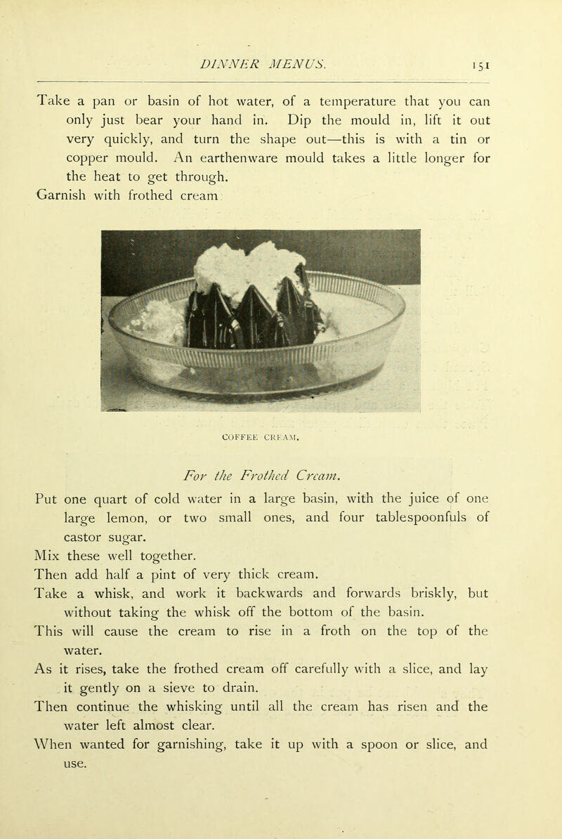 Take a pan or basin of hot water, of a temperature that you can only just bear your hand in. Dip the mould in, lift it out very quickly, and turn the shape out—this is with a tin or copper mould. An earthenware mould takes a little longer for the heat to get through. Garnish with frothed cream COFFEE CREAM. For the Frothed Cream. Put one quart of cold water in a large basin, with the juice of one large lemon, or two small ones, and four tablespoonfuls of castor sugar. Mix these well together. Then add half a pint of very thick cream. Take a whisk, and work it backwards and forwards briskly, but without taking the whisk off the bottom of the basin. This will cause the cream to rise in a froth on the top of the water. As it rises, take the frothed cream off carefully with a slice, and lay it gently on a sieve to drain. Then continue the whisking until all the cream has risen and the water left almost clear. When wanted for garnishing, take it up with a spoon or slice, and use.