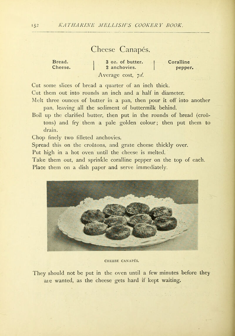 Cheese Canapes. Bread. j 3 oz. of butter. Coralline Cheese. | 2 anchovies. pepper. Average cost, 7d Cut some slices of bread a quarter of an inch thick. Cut them out into rounds an inch and a half in diameter. Melt three ounces of butter in a pan, then pour it off into another pan, leaving all the sediment of buttermilk behind. Boil up the clarified butter, then put in the rounds of bread (crou- tons) and fry them a pale golden colour; then put them to drain. Chop finely two filleted anchovies. Spread this on the croutons, and grate cheese thickly over. Put high in a hot oven until the cheese is melted. Take them out, and sprinkle coralline pepper on the top of each. Place them on a dish paper and serve immediately. CHEESE CANAPES. They should not be put in the oven until a few minutes before they are wanted, as the cheese gets hard if kept waiting.