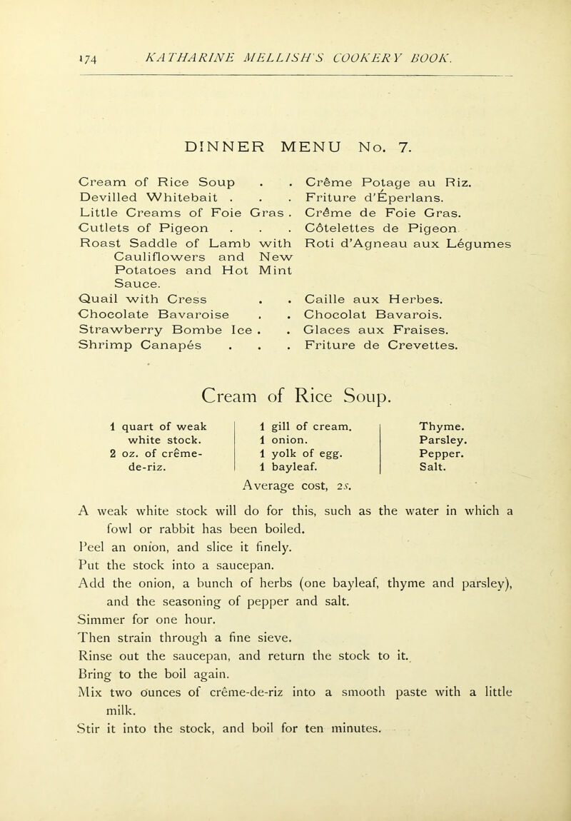 DINNER MENU No. 7. Cream of Rice Soup Devilled Whitebait . Little Creams of Foie Gras . Cutlets of Pigeon Roast Saddle of Lamb with Cauliflowers and New Potatoes and Hot Mint Sauce. Quail with Cress Chocolate Bavaroise Strawberry Bombe Ice . Shrimp Canapes Crdme Potage au Riz. Friture d'Eperlans. Crdme de Foie Gras. Cdtelettes de Pigeon Roti d’Agneau aux Legumes Caille aux Herbes. Chocolat Bavarois. Glaces aux Fraises. Friture de Crevettes. Cream of Rice Soup. 1 quart of weak white stock. 2 oz. of creme- de-riz. 1 gill of cream. 1 onion. 1 yolk of egg. 1 bayleaf. Average cost, 2s. Thyme. Parsley. Pepper. Salt. A weak white stock will do for this, such as the water in which a fowl or rabbit has been boiled. Peel an onion, and slice it finely. Put the stock into a saucepan. Add the onion, a bunch of herbs (one bayleaf, thyme and parsley), and the seasoning of pepper and salt. Simmer for one hour. Then strain through a fine sieve. Rinse out the saucepan, and return the stock to it. Bring to the boil again. Mix two ounces of creme-de-riz into a smooth paste with a little milk. Stir it into the stock, and boil for ten minutes.