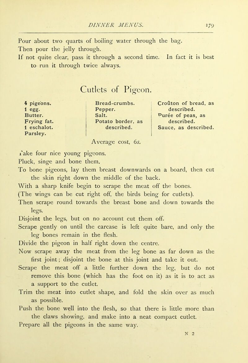 '79 Pour about two quarts of boiling water through the bag. Then pour the jelly through. If not quite clear, pass it through a second time. In fact it is best to run it through twice always. 4 pigeons. 1 egg. Butter. Frying fat. 1 eschalot. Parsley. Cutlets of Pigeon. o Bread-crumbs. Pepper. Salt. Potato border, as described. Average cost, 6.y. Crouton of bread, as described. ^uree of peas, as described. Sauce, as described. x'ake four nice young pigeons. Pluck, singe and bone them. To bone pigeons, lay them breast downwards on a board, then cut the skin right down the middle of the back. With a sharp knife begin to scrape the meat off the bones. (The wings can be cut right off, the birds being for cutlets). Then scrape round towards the breast bone and down towards the legs. Disjoint the legs, but on no account cut them off. Scrape gently on until the carcase is left quite bare, and only the leg bones remain in the flesh. Divide the pigeon in half right down the centre. Now scrape away the meat from the leg bone as far down as the first joint; disjoint the bone at this joint and take it out. Scrape the meat off a little further down the leg, but do not remove this bone (which has the foot on it) as it is to act as a support to the cutlet. Trim the meat into cutlet shape, and fold the skin over as much as possible. Push the bone well into the flesh, so that there is little more than the claws showing, and make into a neat compact cutlet. Prepare all the pigeons in the same way. N 2