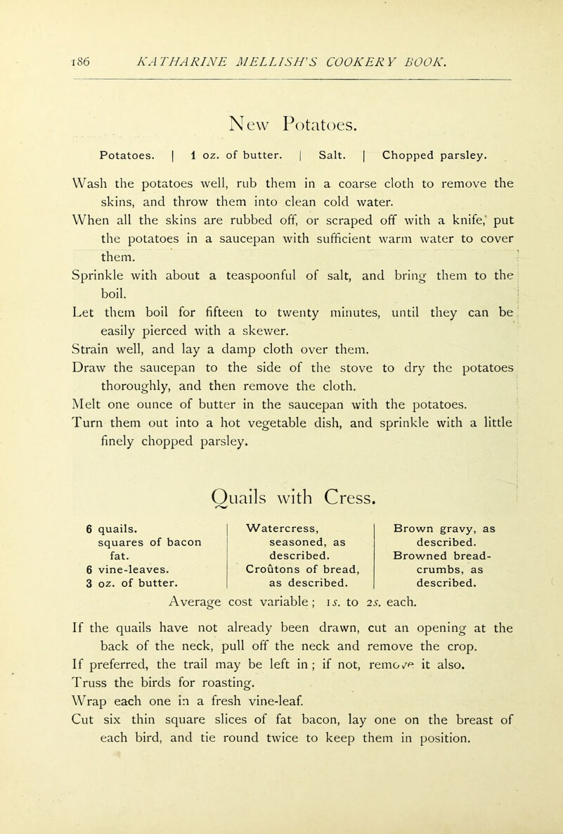 N ew Potatoes. Potatoes. | 1 oz. of butter. | Salt. | Chopped parsley. Wash the potatoes well, rub them in a coarse cloth to remove the skins, and throw them into clean cold water. When all the skins are rubbed off, or scraped off with a knife, put the potatoes in a saucepan with sufficient warm water to cover them. Sprinkle with about a teaspoonful of salt, and bring them to the boil. Let them boil for fifteen to twenty minutes, until they can be easily pierced with a skewer. Strain well, and lay a damp cloth over them. Draw the saucepan to the side of the stove to dry the potatoes thoroughly, and then remove the cloth. Melt one ounce of butter in the saucepan with the potatoes. Turn them out into a hot vegetable dish, and sprinkle with a little finely chopped parsley. Quails with Cress. 6 quails. squares of bacon fat. 6 vine-leaves. 3 oz. of butter. Watercress, seasoned, as described. Croutons of bread, as described. Brown gravy, as described. Browned bread- crumbs, as described. Average cost variable ; is. to 2s. each. If the quails have not already been drawn, cut an opening at the back of the neck, pull off the neck and remove the crop. If preferred, the trail may be left in; if not, remo/e it also. Truss the birds for roasting. Wrap each one in a fresh vine-leaf. Cut six thin square slices of fat bacon, lay one on the breast of each bird, and tie round twice to keep them in position.