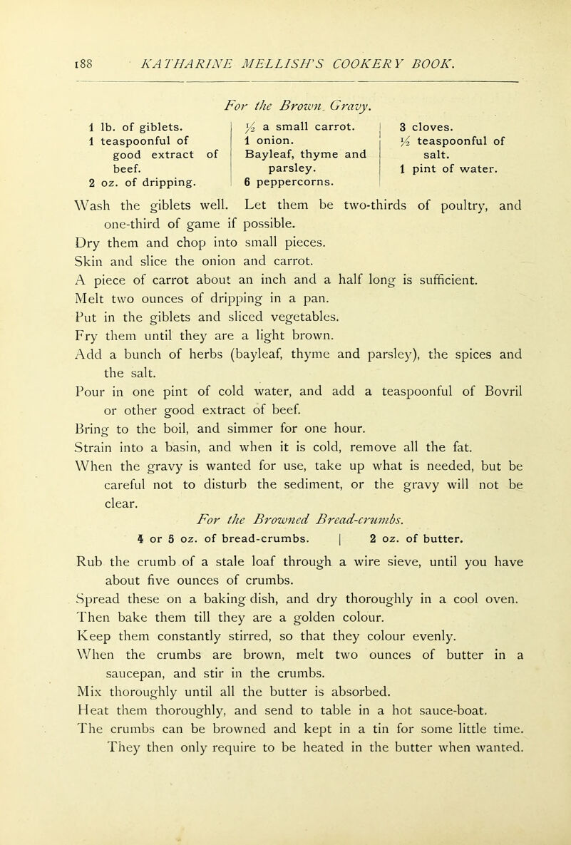 Foi' the Brown, Gravy. 1 lb. of giblets. 1 teaspoonful of good extract of J/2 a small carrot. 1 onion. Bayleaf, thyme and 3 cloves. teaspoonful of salt. 1 pint of water. beef. 2 oz. of dripping. parsley. 6 peppercorns. Wash the giblets well. Let them be two-thirds of poultry, and one-third of game if possible. Dry them and chop into small pieces. Skin and slice the onion and carrot. A piece of carrot about an inch and a half long is sufficient. Melt two ounces of dripping in a pan. Put in the giblets and sliced vegetables. Fry them until they are a light brown. Add a bunch of herbs (bayleaf, thyme and parsley), the spices and the salt. Pour in one pint of cold water, and add a teaspoonful of Bovril or other good extract of beef. Bring to the boil, and simmer for one hour. Strain into a basin, and when it is cold, remove all the fat. When the gravy is wanted for use, take up what is needed, but be careful not to disturb the sediment, or the gravy will not be Rub the crumb of a stale loaf through a wire sieve, until you have about five ounces of crumbs. Spread these on a baking dish, and dry thoroughly in a cool oven. Then bake them till they are a golden colour. Keep them constantly stirred, so that they colour evenly. When the crumbs are brown, melt two ounces of butter in a saucepan, and stir in the crumbs. Mix thoroughly until all the butter is absorbed. Heat them thoroughly, and send to table in a hot sauce-boat. The crumbs can be browned and kept in a tin for some little time. They then only require to be heated in the butter when wanted. clear. For the Browned Bread-crumbs. 4 or 5 oz. of bread-crumbs. 2 oz. of butter.