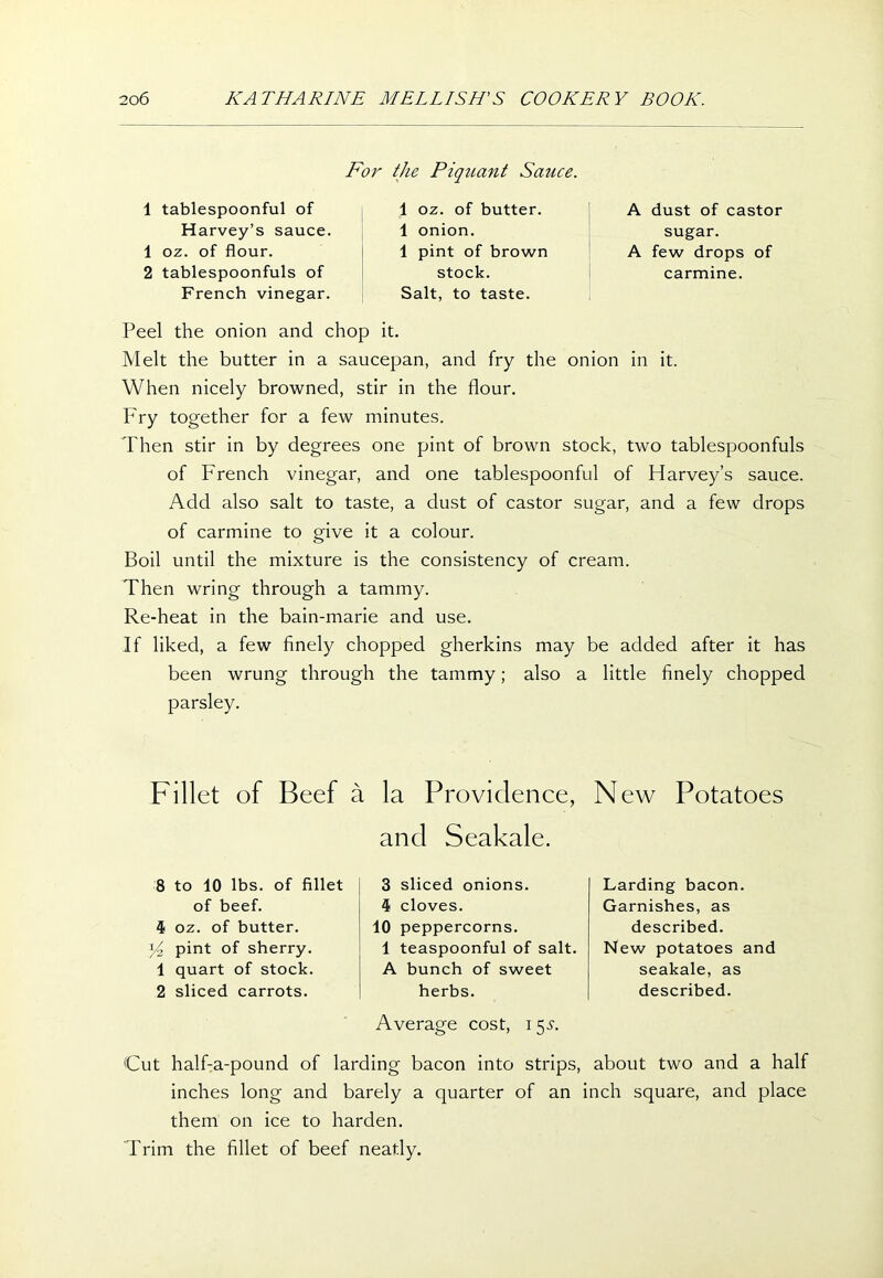 For the Piquant Sauce. 1 tablespoonful of Harvey’s sauce. 1 oz. of flour. 2 tablespoonfuls of French vinegar. 1 oz. of butter. 1 onion. 1 pint of brown stock. Salt, to taste. A dust of castor sugar. A few drops of carmine. Peel the onion and chop it. Melt the butter in a saucepan, and fry the onion in it. When nicely browned, stir in the flour. Fry together for a few minutes. Then stir in by degrees one pint of brown stock, two tablespoonfuls of French vinegar, and one tablespoonful of Harvey’s sauce. Add also salt to taste, a dust of castor sugar, and a few drops of carmine to give it a colour. Boil until the mixture is the consistency of cream. Then wring through a tammy. Re-heat in the bain-marie and use. If liked, a few finely chopped gherkins may be added after it has been wrung through the tammy; also a little finely chopped parsley. Fillet of Beef a 8 to 10 lbs. of fillet of beef. 4 oz. of butter. y2 pint of sherry. 1 quart of stock. 2 sliced carrots. la Providence, and Seakale. 3 sliced onions. 4 cloves. 10 peppercorns. 1 teaspoonful of salt. A bunch of sweet herbs. Average cost, i 5-t. New Potatoes Larding bacon. Garnishes, as described. New potatoes and seakale, as described. Cut half-a-pound of larding bacon into strips, about two and a half inches long and barely a quarter of an inch square, and place them on ice to harden. Trim the fillet of beef neatly.