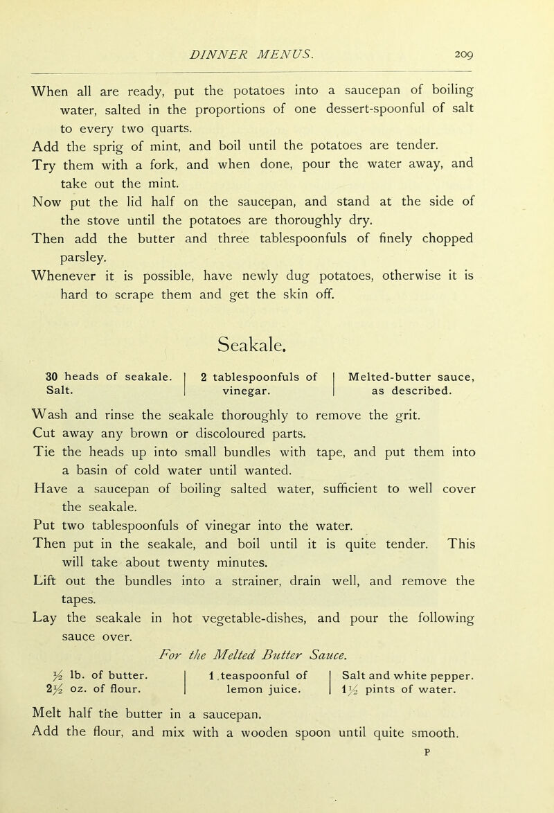 When all are ready, put the potatoes into a saucepan of boiling water, salted in the proportions of one dessert-spoonful of salt to every two quarts. Add the sprig of mint, and boil until the potatoes are tender. Try them with a fork, and when done, pour the water away, and take out the mint. Now put the lid half on the saucepan, and stand at the side of the stove until the potatoes are thoroughly dry. Then add the butter and three tablespoonfuls of finely chopped parsley. Whenever it is possible, have newly dug potatoes, otherwise it is hard to scrape them and get the skin off. Seakale. 30 heads of seakale. 2 tablespoonfuls of Salt. vinegar. Melted-butter sauce, as described. Wash and rinse the seakale thoroughly to remove the grit. Cut away any brown or discoloured parts. Tie the heads up into small bundles with tape, and put them into a basin of cold water until wanted. Have a saucepan of boiling salted water, sufficient to well cover the seakale. Put two tablespoonfuls of vinegar into the water. Then put in the seakale, and boil until it is quite tender. This will take about twenty minutes. Lift out the bundles into a strainer, drain well, and remove the tapes. Lay the seakale in hot vegetable-dishes, and pour the following sauce over. For the Melted Butter Sauce. Yz lb. of butter. 2oz- °f flour. 1 .teaspoonful of lemon juice. Salt and white pepper. 1Y pints of water. Melt half the butter in a saucepan. Add the flour, and mix with a wooden spoon until quite smooth. p