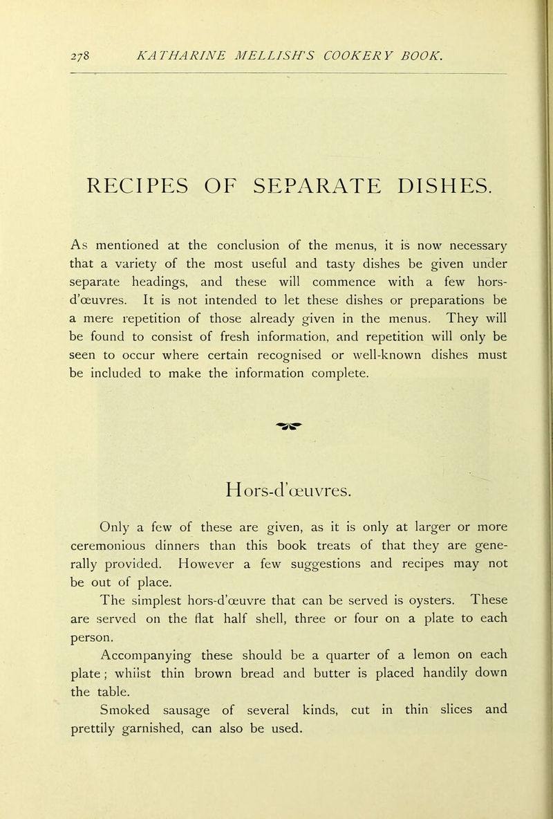 RECIPES OF SEPARATE DISHES. As mentioned at the conclusion of the menus, it is now necessary that a variety of the most useful and tasty dishes be given under separate headings, and these will commence with a few hors- d’oeuvres. It is not intended to let these dishes or preparations be a mere repetition of those already given in the menus. They will be found to consist of fresh information, and repetition will only be seen to occur where certain recognised or well-known dishes must be included to make the information complete. H ors-d’oeuvres. Only a few of these are given, as it is only at larger or more ceremonious dinners than this book treats of that they are gene- rally provided. However a few suggestions and recipes may not be out of place. The simplest hors-d’oeuvre that can be served is oysters. These are served on the flat half shell, three or four on a plate to each person. Accompanying these should be a quarter of a lemon on each plate; whilst thin brown bread and butter is placed handily down the table. Smoked sausage of several kinds, cut in thin slices and prettily garnished, can also be used.