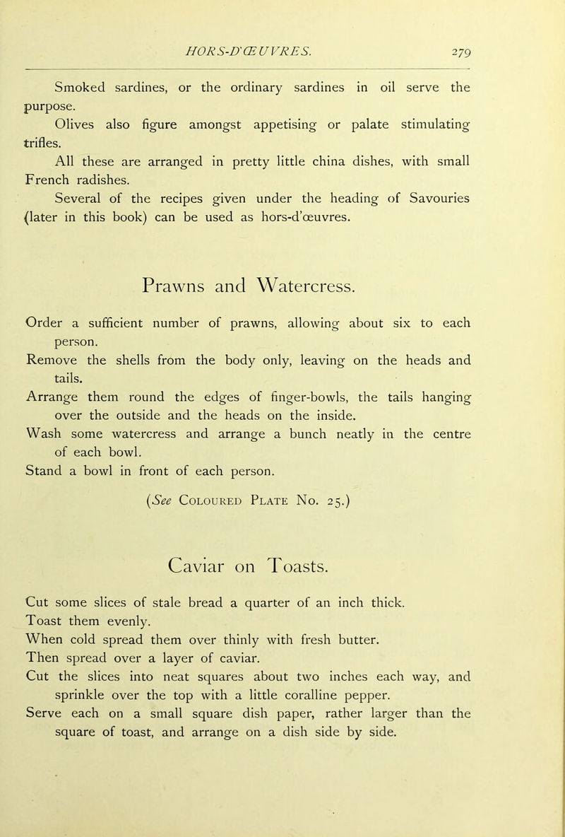 Smoked sardines, or the ordinary sardines in oil serve the purpose. Olives also figure amongst appetising or palate stimulating trifles. All these are arranged in pretty little china dishes, with small French radishes. Several of the recipes given under the heading of Savouries (later in this book) can be used as hors-d’oeuvres. Prawns and Watercress. Order a sufficient number of prawns, allowing about six to each person. Remove the shells from the body only, leaving on the heads and tails. Arrange them round the edges of finger-bowls, the tails hanging over the outside and the heads on the inside. Wash some watercress and arrange a bunch neatly in the centre of each bowl. Stand a bowl in front of each person. (See Coloured Plate No. 25.) Caviar on Toasts. Cut some slices of stale bread a quarter of an inch thick. Toast them evenly. When cold spread them over thinly with fresh butter. Then spread over a layer of caviar. Cut the slices into neat squares about two inches each way, and sprinkle over the top with a little coralline pepper. Serve each on a small square dish paper, rather larger than the square of toast, and arrange on a dish side by side.