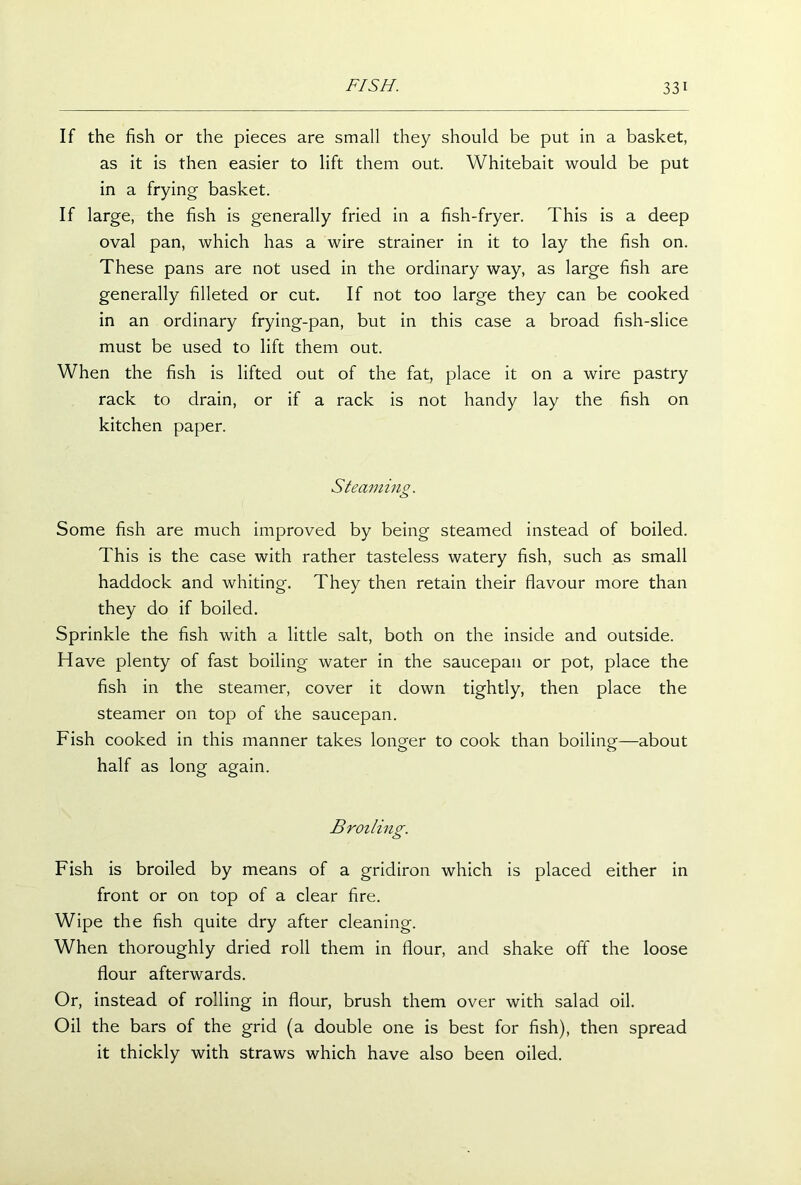 If the fish or the pieces are small they should be put in a basket, as it is then easier to lift them out. Whitebait would be put in a frying basket. If large, the fish is generally fried in a fish-fryer. This is a deep oval pan, which has a wire strainer in it to lay the fish on. These pans are not used in the ordinary way, as large fish are generally filleted or cut. If not too large they can be cooked in an ordinary frying-pan, but in this case a broad fish-slice must be used to lift them out. When the fish is lifted out of the fap place it on a wire pastry rack to drain, or if a rack is not handy lay the fish on kitchen paper. Steaming. Some fish are much improved by being steamed instead of boiled. This is the case with rather tasteless watery fish, such as small haddock and whiting. They then retain their flavour more than they do if boiled. Sprinkle the fish with a little salt, both on the inside and outside. Have plenty of fast boiling water in the saucepan or pot, place the fish in the steamer, cover it down tightly, then place the steamer on top of the saucepan. Fish cooked in this manner takes longer to cook than boiling—about half as long again. Broiling. Fish is broiled by means of a gridiron which is placed either in front or on top of a clear fire. Wipe the fish quite dry after cleaning. When thoroughly dried roll them in flour, and shake off the loose flour afterwards. Or, instead of rolling in flour, brush them over with salad oil. Oil the bars of the grid (a double one is best for fish), then spread it thickly with straws which have also been oiled.