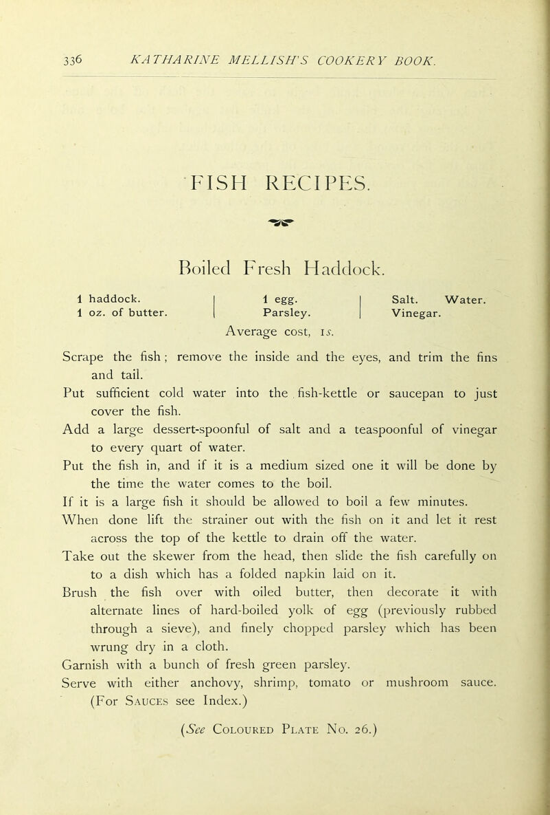 FISH RECIPES. SC- Roiled Fresh Haddock. 1 haddock. 1 oz. of butter. 1 egg. Parsley. Average cost, is. Salt. Water. Vinegar. Scrape the fish ; remove the inside and the eyes, and trim the fins and tail. Put sufficient cold water into the . fish-kettle or saucepan to just cover the fish. Add a large dessert-spoonful of salt and a teaspoonful of vinegar to every quart of water. Put the fish in, and if it is a medium sized one it will be done by the time the water comes to the boil. If it is a large fish it should be allowed to boil a few minutes. When done lift the strainer out with the fish on it and let it rest across the top of the kettle to drain off the water. Take out the skewer from the head, then slide the fish carefully on to a dish which has a folded napkin laid on it. Brush the fish over with oiled butter, then decorate it with alternate lines of hard-boiled yolk of egg (previously rubbed through a sieve), and finely chopped parsley which has been wrung dry in a cloth. Garnish with a bunch of fresh green parsley. Serve with either anchovy, shrimp, tomato or mushroom sauce. (For Sauces see Index.) (See Coloured Plate No. 26.)