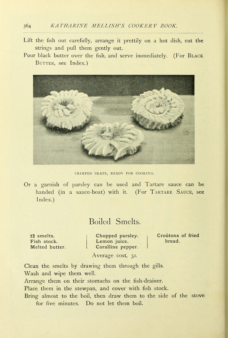 Lift the fish out carefully, arrange it prettily on a hot dish, cut the strings and pull them gently out. Pour black butter over the fish, and serve immediately. (For Black Butter, see Index.) CRIMPED SKATE, READY FOR COOKING. Or a garnish of parsley can be used and Tartare sauce can be handed (in a sauce-boat) with it. (For Tartare Sauce, see Index.) Boiled Smelts. 12 smelts. Fish stock. Melted butter. Chopped parsley. Lemon juice. Coralline pepper. Average cost, 3.?. Croutons of fried bread. Clean the smelts by drawing them through the gills. Wash and wipe them well. Arrange them on their stomachs on the fish-drainer. Place them in the stewpan, and cover with fish stock. Bring almost to the boil, then draw them to the side of the stove for five minutes. Do not let them boil.