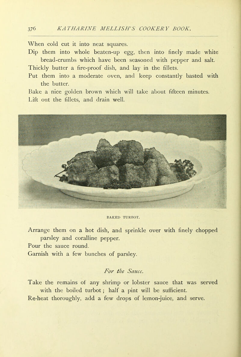 When cold cut it into neat squares. Dip them into whole beaten-up egg, then into finely made white bread-crumbs which have been seasoned with pepper and salt. Thickly butter a fire-proof dish, and lay in the fillets. Put them into a moderate oven, and keep constantly basted with the butter. Bake a nice golden brown which will take about fifteen minutes. Lift out the fillets, and drain well. BAKED TURBOT. Arrange them on a hot dish, and sprinkle over with finely chopped parsley and coralline pepper. Pour the sauce round. Garnish with a few bunches of parsley. For the Sauce. Take the remains of any shrimp or lobster sauce that was served with the boiled turbot; half a pint will be sufficient. Re-heat thoroughly, add a few drops of lemon-juice, and serve.