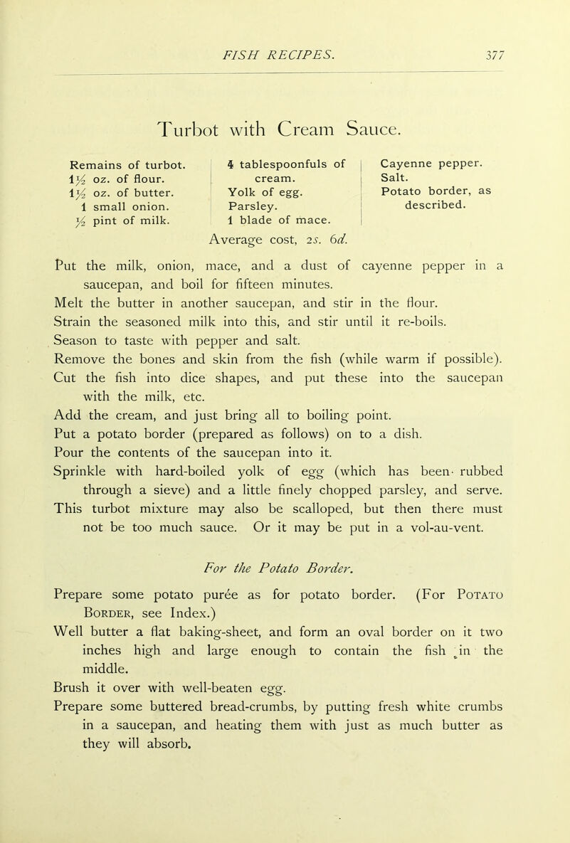 Turbot with Cream Sauce. Remains of turbot. 4 tablespoonfuls of Cayenne pepper. Salt. Potato border, as 1 oz. of flour. 1 y2 oz. of butter. cream. Yolk of egg. Parsley. 1 blade of mace. described. 1 small onion. y2 pint of milk. Average cost, 2s. 6d. Put the milk, onion, mace, and a dust of cayenne pepper in a saucepan, and boil for fifteen minutes. Melt the butter in another saucepan, and stir in the flour. Strain the seasoned milk into this, and stir until it re-boils. Season to taste with pepper and salt. Remove the bones and skin from the fish (while warm if possible). Cut the fish into dice shapes, and put these into the saucepan with the milk, etc. Add the cream, and just bring all to boiling point. Put a potato border (prepared as follows) on to a dish. Pour the contents of the saucepan into it. Sprinkle with hard-boiled yolk of egg (which has been- rubbed through a sieve) and a little finely chopped parsley, and serve. This turbot mixture may also be scalloped, but then there must not be too much sauce. Or it may be put in a vol-au-vent. Prepare some potato puree as for potato border. (For Potato Border, see Index.) Well butter a flat baking-sheet, and form an oval border on it two inches high and large enough to contain the fish dn the middle. Brush it over with well-beaten egg. Prepare some buttered bread-crumbs, by putting fresh white crumbs in a saucepan, and heating them with just as much butter as they will absorb. For the Potato Border.