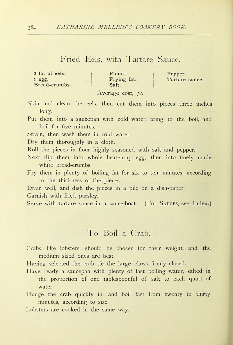 Fried Eels, with Tartare Sauce. 2 lb. of eels. 1 egg. Bread-crumbs. Flour. Frying fat. Salt. Pepper. Tartare sauce. Average cost, $s. Skin and clean the eels, then cut them into pieces three inches long. Put them into a saucepan with cold water, bring to the boil, and boil for five minutes. Strain, then wash them in cold water. Dry them thoroughly in a cloth. Roll the pieces in flour highly seasoned with salt and pepper. Next dip them into whole beaten-up egg, then into finely made white bread-crumbs. Fry them in plenty of boiling fat for six to ten minutes, according to the thickness of the pieces. Drain well, and dish the pieces in a pile on a dish-paper. Garnish with fried parsley. Serve with tartare sauce in a sauce-boat. (For Sauces, see Index.) Crabs, like lobsters, should be chosen for their weight, and the medium sized ones are best. Having selected the crab tie the large claws firmly closed. Have ready a saucepan with plenty of fast boiling water, salted in the proportion of one tablespoonful of salt to each quart of water. Plunge the crab quickly in, and boil fast from twenty to thirty minutes, according to size. Lobsters are cooked in the same way. To Boil a Crab.