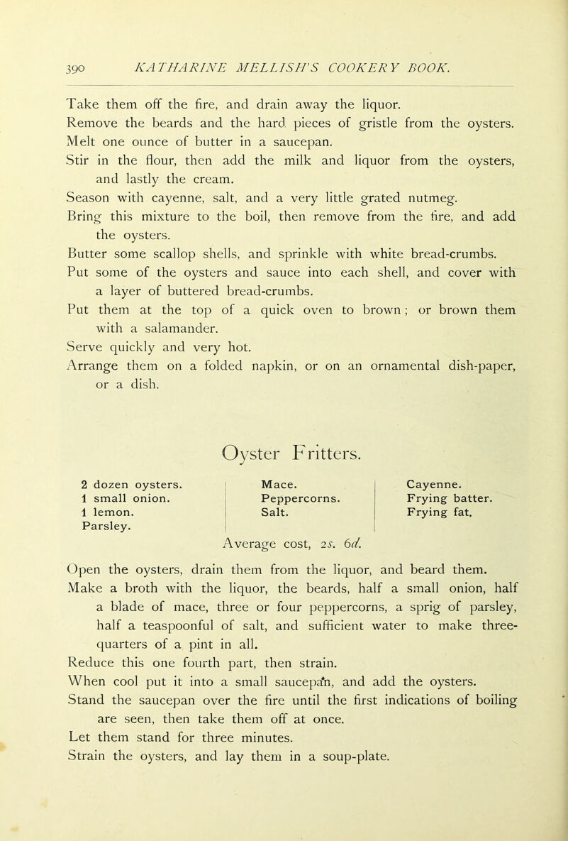 Take them off the fire, and drain away the liquor. Remove the beards and the hard, pieces of gristle from the oysters. Melt one ounce of butter in a saucepan. Stir in the flour, then add the milk and liquor from the oysters, and lastly the cream. Season with cayenne, salt, and a very little grated nutmeg. Bring this mixture to the boil, then remove from the fire, and add the oysters. Butter some scallop shells, and sprinkle with white bread-crumbs. Put some of the oysters and sauce into each shell, and cover with a layer of buttered bread-crumbs. Put them at the top of a quick oven to brown; or brown them with a salamander. Serve quickly and very hot. Arrange them on a folded napkin, or on an ornamental dish-paper, or a dish. 2 dozen oysters. 1 small onion. 1 lemon. Parsley. Oyster Fritters. Mace. Peppercorns. Salt. Average cost, 2S. 6d. Cayenne. Frying batter. Frying fat. Open the oysters, drain them from the liquor, and beard them. Make a broth with the liquor, the beards, half a small onion, half a blade of mace, three or four peppercorns, a sprig of parsley, half a teaspoonful of salt, and sufficient water to make three- quarters of a pint in all. Reduce this one fourth part, then strain. When cool put it into a small saucepa'n, and add the oysters. Stand the saucepan over the fire until the first indications of boiling are seen, then take them off at once. Let them stand for three minutes. Strain the oysters, and lay them in a soup-plate.