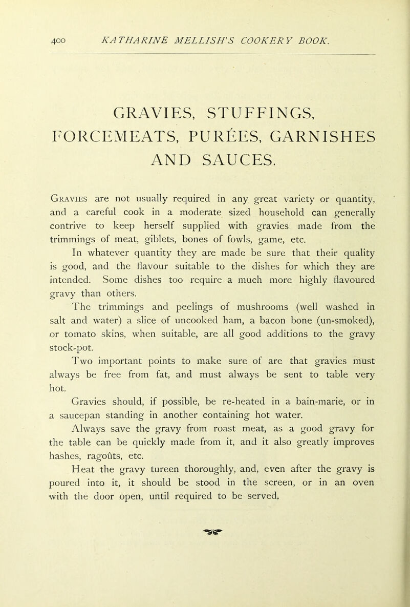 GRAVIES, STUFFINGS, FORCEMEATS, PUREES, GARNISHES AND SAUCES. Gravies are not usually required in any great variety or quantity, and a careful cook in a moderate sized household can generally contrive to keep herself supplied with gravies made from the trimmings of meat, giblets, bones of fowls, game, etc. In whatever quantity they are made be sure that their quality is good, and the flavour suitable to the dishes for which they are intended. Some dishes too require a much more highly flavoured gravy than others. The trimmings and peelings of mushrooms (well washed in salt and water) a slice of uncooked ham, a bacon bone (un-smoked), or tomato skins, when suitable, are all good additions to the gravy stock-pot. Two important points to make sure of are that gravies must always be free from fat, and must always be sent to table very hot. Gravies should, if possible, be re-heated in a bain-marie, or in a saucepan standing in another containing hot water. Always save the gravy from roast meat, as a good gravy for the table can be quickly made from it, and it also greatly improves hashes, ragouts, etc. Heat the gravy tureen thoroughly, and, even after the gravy is poured into it, it should be stood in the screen, or in an oven with the door open, until required to be served.