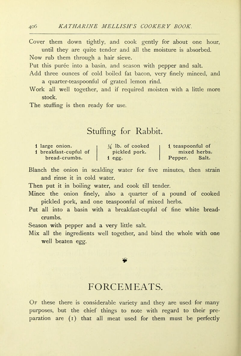 Cover them down tightly, and cook gently for about one hour, until they are quite tender and all the moisture is absorbed. Now rub them through a hair sieve. Put this pur6e into a basin, and season with pepper and salt. Add three ounces of cold boiled fat bacon, very finely minced, and a quarter-teaspoonful of grated lemon rind. Work all well together, and if required moisten with a little more stock. The stuffing is then ready for use. Stuffing for Rabbit. 1 large onion. 1 breakfast-cupful of bread-crumbs. lb. of cooked pickled pork. 1 egg. 1 teaspoonful of mixed herbs. Pepper. Salt. Blanch the onion in scalding water for five minutes, then strain and rinse it in cold water. Then put it in boiling water, and cook till tender. Mince the onion finely, also a quarter of a pound of cooked pickled pork, and one teaspoonful of mixed herbs. Put all into a basin with a breakfast-cupful of fine white bread- crumbs. Season with pepper and a very little salt. Mix all the ingredients well together, and bind the whole with one well beaten egg. FORCEMEATS. Of these there is considerable variety and they are used for many purposes, but the chief things to note with regard to their pre- paration are (i) that all meat used for them must be perfectly