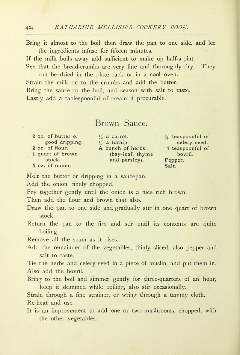 Bring it almost to the boil, then draw the pan to one side, and let the ingredients infuse for fifteen minutes. If the milk boils away add sufficient to make up half-a-pint. See that the bread-crumbs are very fine and thoroughly dry. They can be dried in the plate rack or in a cool oven. Strain the milk on to the crumbs and add the butter. Bring the sauce to the boil, and season with salt to taste. Lastly add a tablespoonful of cream if procurable. 2 oz. of butter or good dripping. 2 oz. of flour. 1 quart of brown stock. 4 oz. of onion. Brown Sauce. a carrot. y2 a turnip. A bunch of herbs (bay-leaf, thyme and parsley). y teaspoonful of celery seed. 1 teaspoonful of bovril. Pepper. Salt. Melt the butter or dripping in a saucepan. Add the onion, finely chopped. Fry together gently until the onion is a nice rich brown. Then add the flour and brown that also. Draw the pan to one side and gradually stir in one quart of brown stock. Return the pan to the fire and stir until its contents are quite boiling. Remove all the scum as it rises. Add the remainder of the vegetables, thinly sliced, also pepper and salt to taste. Tie the herbs and celery seed in a piece of muslin, and put them in. Also add the bovril. Bring to the boil and simmer gently for three-quarters of an hour, keep it skimmed while boiling, also stir occasionally. Strain through a fine strainer, or wring through a tammy cloth. Re-heat and use. It is an improvement to add one or two mushrooms, chopped, with the other vegetables.