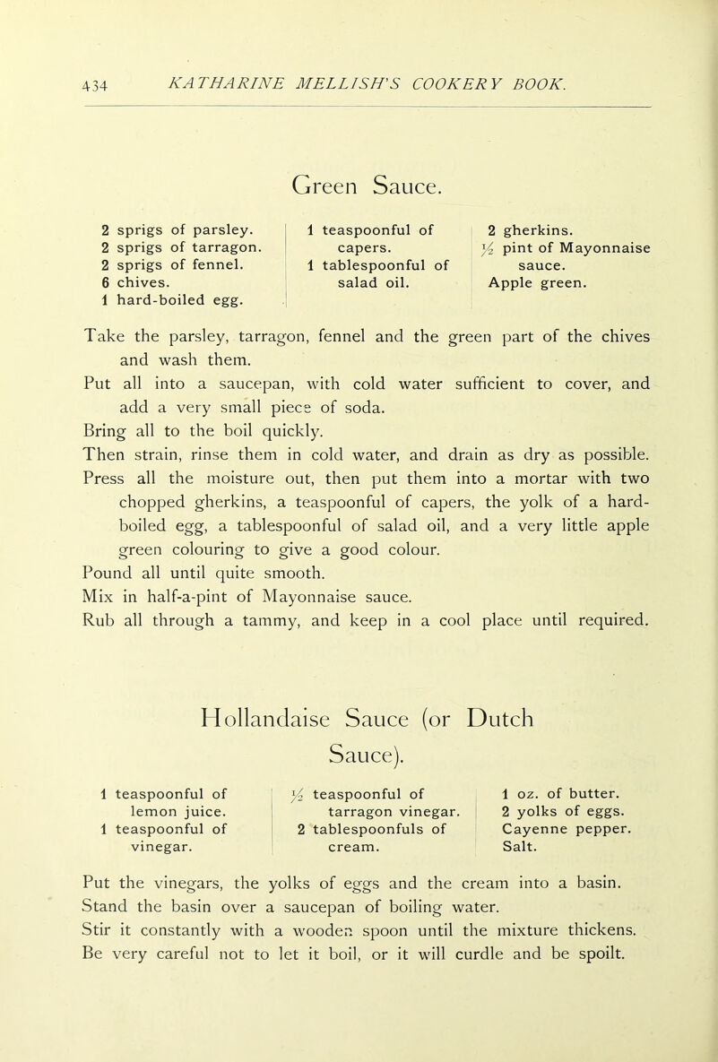 Green Sauce. 2 sprigs of parsley. 2 sprigs of tarragon. 2 sprigs of fennel. 6 chives. 1 hard-boiled egg. Take the parsley, tarragon, fennel and the green part of the chives and wash them. Put all into a saucepan, with cold water sufficient to cover, and add a very small piece of soda. Bring all to the boil quickly. Then strain, rinse them in cold water, and drain as dry as possible. Press all the moisture out, then put them into a mortar with two chopped gherkins, a teaspoonful of capers, the yolk of a hard- boiled egg, a tablespoonful of salad oil, and a very little apple green colouring to give a good colour. Pound all until quite smooth. Mix in half-a-pint of Mayonnaise sauce. Rub all through a tammy, and keep in a cool place until required. 1 teaspoonful of capers. 1 tablespoonful of salad oil. 2 gherkins. Yz pint of Mayonnaise sauce. Apple green. Hollandaise Sauce (or Dutch 1 teaspoonful of lemon juice. 1 teaspoonful of vinegar. Sauce). y2 teaspoonful of tarragon vinegar. 2 tablespoonfuls of cream. 1 oz. of butter. 2 yolks of eggs. Cayenne pepper Salt. Put the vinegars, the yolks of eggs and the cream into a basin. Stand the basin over a saucepan of boiling water. Stir it constantly with a wooden spoon until the mixture thickens. Be very careful not to let it boil, or it will curdle and be spoilt.