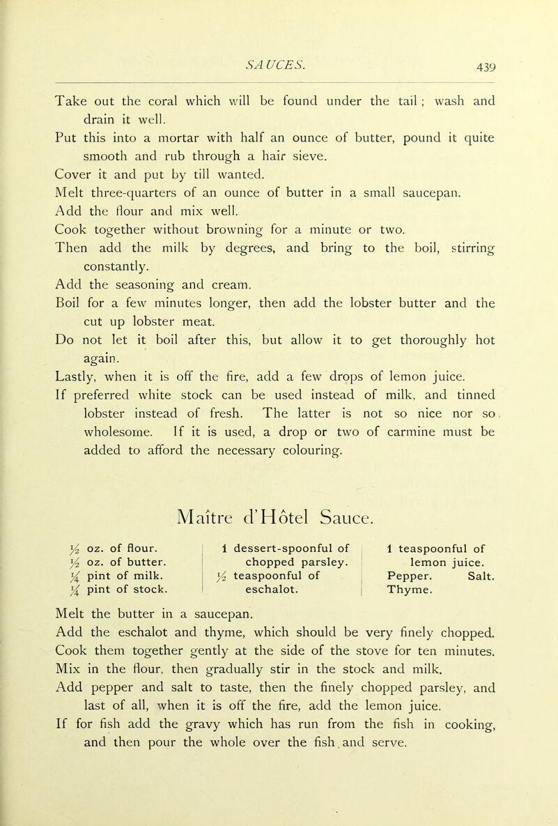 Take out the coral which will be found under the tail ; wash and drain it well. Put this into a mortar with half an ounce of butter, pound it quite smooth and rub through a hair sieve. Cover it and put by till wanted. Melt three-quarters of an ounce of butter in a small saucepan. Add the flour and mix well. Cook together without browning for a minute or two. Then add the milk by degrees, and bring to the boil, stirring constantly. Add the seasoning and cream. Boil for a few minutes longer, then add the lobster butter and the cut up lobster meat. Do not let it boil after this, but allow it to get thoroughly hot again. Lastly, when it is off the fire, add a few drops of lemon juice. If preferred white stock can be used instead of milk, and tinned lobster instead of fresh. The latter is not so nice nor so wholesome. If it is used, a drop or two of carmine must be added to afford the necessary colouring. Maitre cTHotel Sauce. Y-z oz. of flour, oz. of butter. Y pint of milk. Y pint of stock. 1 dessert-spoonful of chopped parsley, teaspoonful of eschalot. 1 teaspoonful of lemon juice. Pepper. Salt. Thyme. Melt the butter in a saucepan. Add the eschalot and thyme, which should be very finely chopped. Cook them together gently at the side of the stove for ten minutes. Mix in the flour, then gradually stir in the stock and milk. Add pepper and salt to taste, then the finely chopped parsley, and last of all, when it is off the fire, add the lemon juice. If for fish add the gravy which has run from the fish in cooking, and then pour the whole over the fish. and serve.