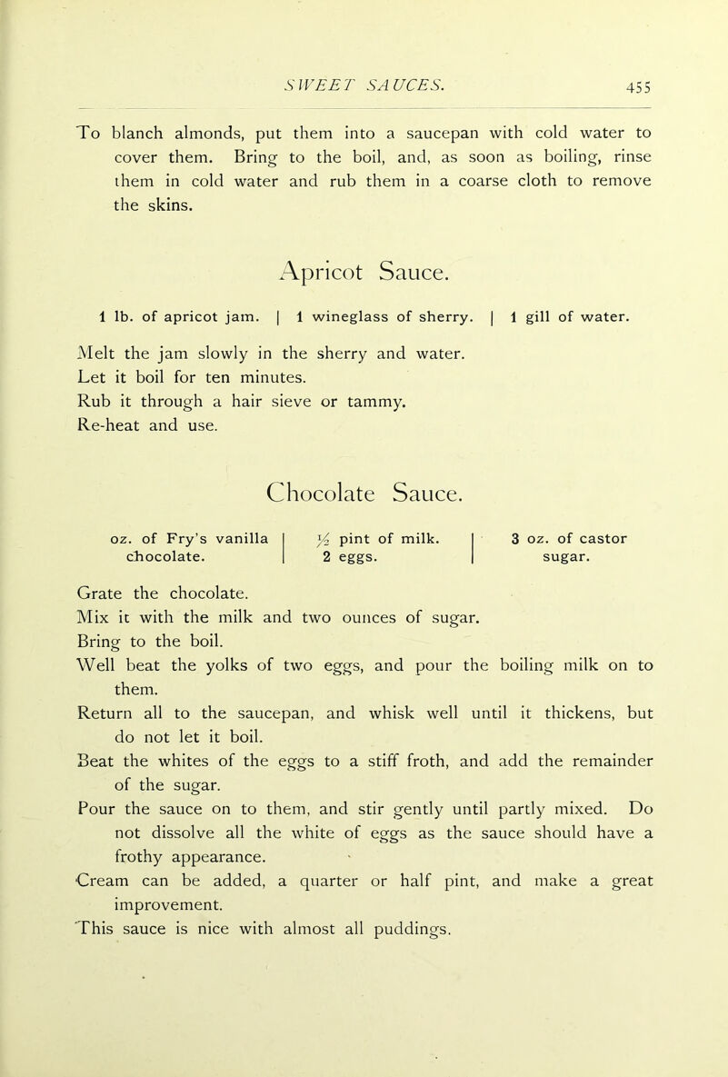 To blanch almonds, put them into a saucepan with cold water to cover them. Bring to the boil, and, as soon as boiling, rinse them in cold water and rub them in a coarse cloth to remove the skins. Apricot Sauce. 1 lb. of apricot jam. | 1 wineglass of sherry. | 1 gill of water. Melt the jam slowly in the sherry and water. Let it boil for ten minutes. Rub it through a hair sieve or tammy. Re-heat and use. Chocolate Sauce. oz. of Fry’s vanilla chocolate. y2 pint of milk. 2 eggs. 3 oz. of castor sugar. Grate the chocolate. Mix it with the milk and two ounces of sugar. Bring to the boil. Well beat the yolks of two eggs, and pour the boiling milk on to them. Return all to the saucepan, and whisk well until it thickens, but do not let it boil. Beat the whites of the eggs to a stiff froth, and add the remainder of the sugar. Pour the sauce on to them, and stir gently until partly mixed. Do not dissolve all the white of eggs as the sauce should have a frothy appearance. •Cream can be added, a quarter or half pint, and make a great improvement. This sauce is nice with almost all puddings.