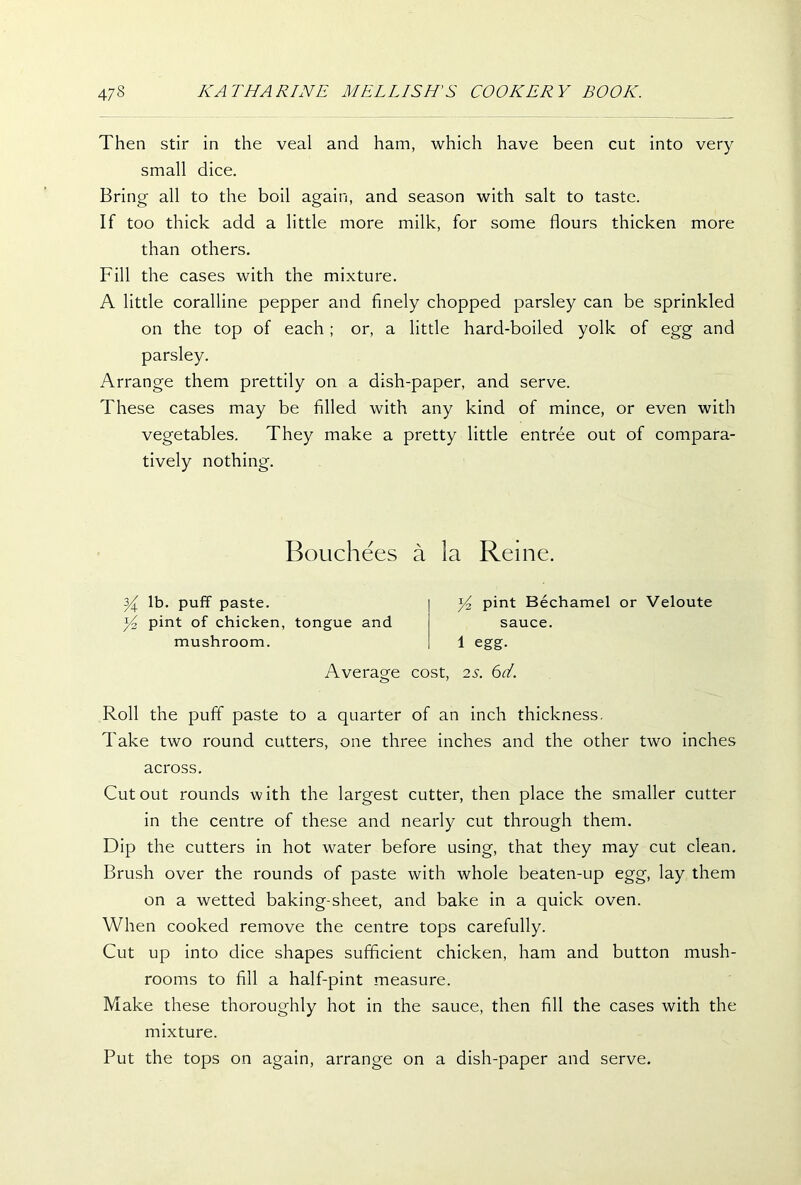 Then stir in the veal and ham, which have been cut into very small dice. Bring all to the boil again, and season with salt to taste. If too thick add a little more milk, for some flours thicken more than others. Fill the cases with the mixture. A little coralline pepper and finely chopped parsley can be sprinkled on the top of each ; or, a little hard-boiled yolk of egg and parsley. Arrange them prettily on a dish-paper, and serve. These cases may be filled with any kind of mince, or even with vegetables. They make a pretty little entree out of compara- tively nothing. Bouchees a la Reine. y lb. puff paste. pint of chicken, tongue and mushroom. y2 pint Bechamel or Veloute sauce. 1 egg. Average cost, 2s. 6d. Roll the puff paste to a quarter of an inch thickness. Take two round cutters, one three inches and the other two inches across. Cutout rounds with the largest cutter, then place the smaller cutter in the centre of these and nearly cut through them. Dip the cutters in hot water before using, that they may cut clean. Brush over the rounds of paste with whole beaten-up egg, lay them on a wetted baking-sheet, and bake in a quick oven. When cooked remove the centre tops carefully. Cut up into dice shapes sufficient chicken, ham and button mush- rooms to fill a half-pint measure. Make these thoroughly hot in the sauce, then fill the cases with the mixture. Put the tops on again, arrange on a dish-paper and serve.