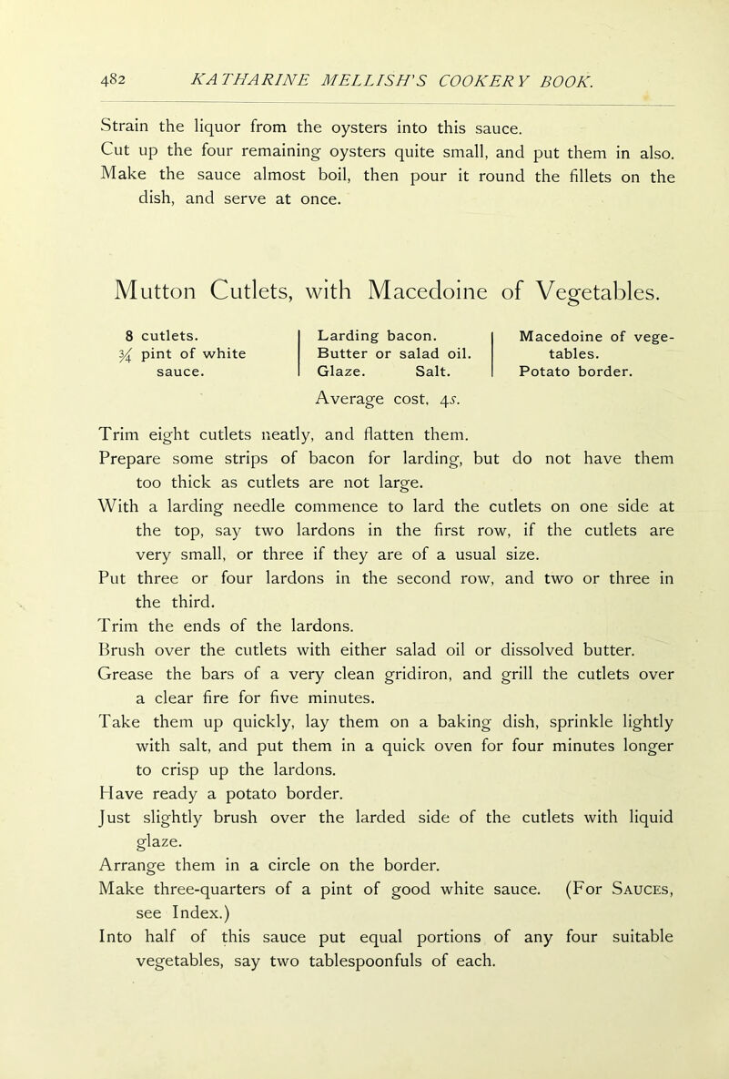 Strain the liquor from the oysters into this sauce. Cut up the four remaining oysters quite small, and put them in also. Make the sauce almost boil, then pour it round the fillets on the dish, and serve at once. Mutton Cutlets, with Macedoine of Vegetables. 8 cutlets. y pint of white sauce. Larding bacon. Butter or salad oil. Glaze. Salt. Average cost, 4^. Macedoine of vege- tables. Potato border. Trim eight cutlets neatly, and flatten them. Prepare some strips of bacon for larding, but do not have them too thick as cutlets are not large. With a larding needle commence to lard the cutlets on one side at the top, say two lardons in the first row, if the cutlets are very small, or three if they are of a usual size. Put three or four lardons in the second row, and two or three in the third. Trim the ends of the lardons. Brush over the cutlets with either salad oil or dissolved butter. Grease the bars of a very clean gridiron, and grill the cutlets over a clear fire for five minutes. Take them up quickly, lay them on a baking dish, sprinkle lightly with salt, and put them in a quick oven for four minutes longer to crisp up the lardons. Plave ready a potato border. Just slightly brush over the larded side of the cutlets with liquid glaze. Arrange them in a circle on the border. Make three-quarters of a pint of good white sauce. (For Sauces, see Index.) Into half of this sauce put equal portions of any four suitable vegetables, say two tablespoonfuls of each.
