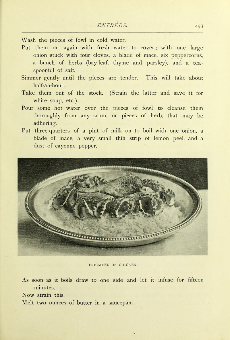 Wash the pieces of fowl in cold water. Put them on again with fresh water to cover; with one large onion stuck with four cloves, a blade of mace, six peppercorns, a bunch of herbs (bay-leaf, thyme and parsley), and a tea- spoonful of salt. Simmer gently until the pieces are tender. This will take about half-an-hour. Take them out of the stock. (Strain the latter and save it for white soup, etc.). Pour some hot water over the pieces of fowl to cleanse them thoroughly from any scum, or pieces of herb, that may be adhering. Put three-quarters of a pint of milk on to boil with one onion, a blade of mace, a very small thin strip of lemon peel, and a dust of cayenne pepper. FRICASSEE OF CHICKEN. As soon as it boils draw to one side and let it infuse for fifteen minutes. Now strain this. Melt two ounces of butter in a saucepan.