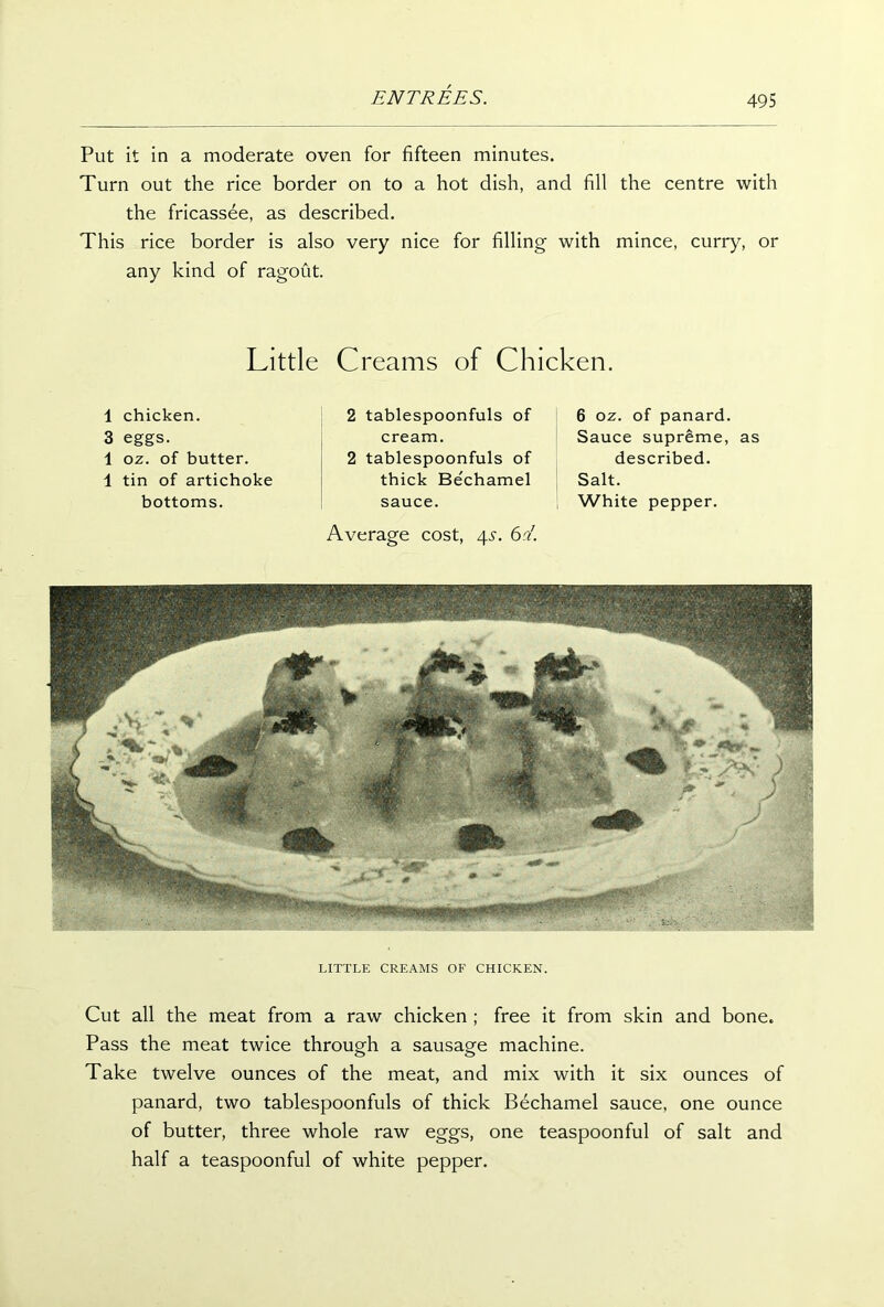 Put it in a moderate oven for fifteen minutes. Turn out the rice border on to a hot dish, and fill the centre with the fricassee, as described. This rice border is also very nice for filling with mince, curry, or any kind of ragout. Little Creams of Chicken. 1 chicken. 3 eggs. 1 oz. of butter. 1 tin of artichoke bottoms. 2 tablespoonfuls of cream. 2 tablespoonfuls of thick Bechamel sauce. Average cost, 4.S. 6 c/. 6 oz. of panard. Sauce supreme, as described. Salt. White pepper. LITTLE CREAMS OF CHICKEN. Cut all the meat from a raw chicken ; free it from skin and bone. Pass the meat twice through a sausage machine. Take twelve ounces of the meat, and mix with it six ounces of panard, two tablespoonfuls of thick Bechamel sauce, one ounce of butter, three whole raw eggs, one teaspoonful of salt and half a teaspoonful of white pepper.