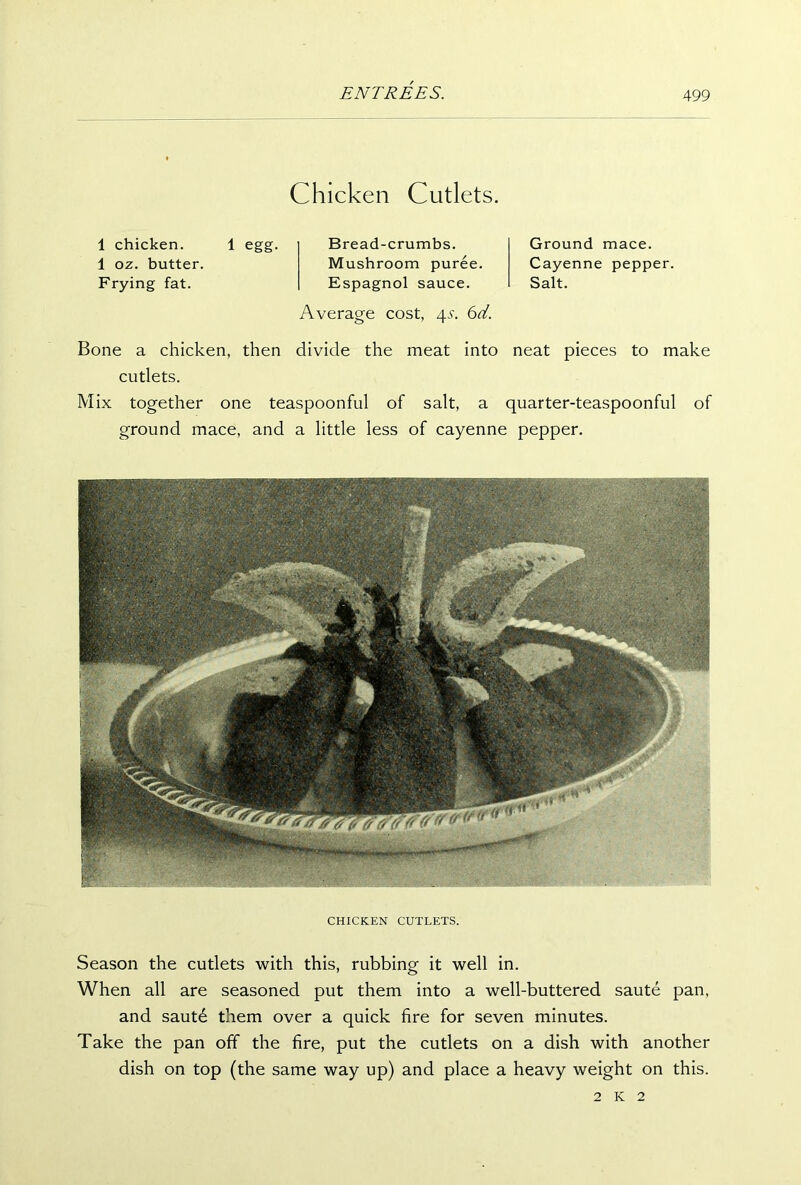 Chicken Cutlets. 1 chicken. 1 egg. 1 oz. butter. Frying fat. Bread-crumbs. Mushroom puree. Espagnol sauce. Average cost, 4s. 6d. Ground mace. Cayenne pepper. Salt. Bone a chicken, then divide the meat into neat pieces to make cutlets. Mix together one teaspoonful of salt, a quarter-teaspoonful of ground mace, and a little less of cayenne pepper. CHICKEN CUTLETS. Season the cutlets with this, rubbing it well in. When all are seasoned put them into a well-buttered saute pan, and saute them over a quick fire for seven minutes. Take the pan off the fire, put the cutlets on a dish with another dish on top (the same way up) and place a heavy weight on this. 2 k 2
