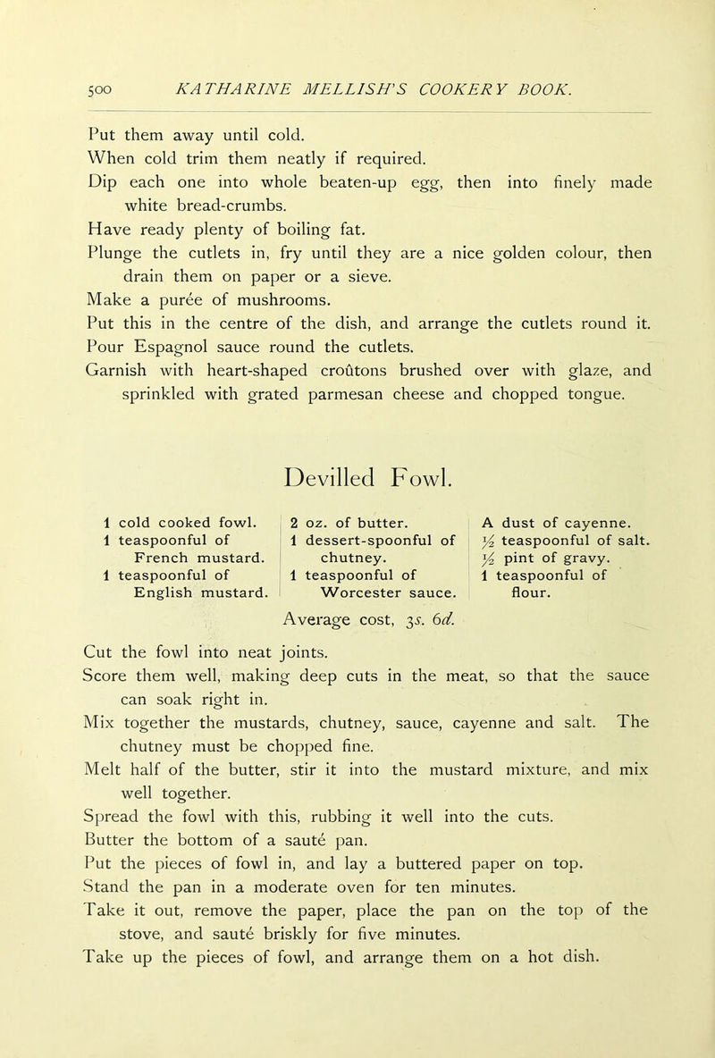Put them away until cold. When cold trim them neatly if required. Dip each one into whole beaten-up egg, then into finely made white bread-crumbs. Have ready plenty of boiling fat. Plunge the cutlets in, fry until they are a nice golden colour, then drain them on paper or a sieve. Make a puree of mushrooms. Put this in the centre of the dish, and arrange the cutlets round it. Pour Espagnol sauce round the cutlets. Garnish with heart-shaped croutons brushed over with glaze, and sprinkled with grated parmesan cheese and chopped tongue. 1 cold cooked fowl. 1 teaspoonful of French mustard. 1 teaspoonful of English mustard. Devilled Fowl. 2 oz. of butter. 1 dessert-spoonful of chutney. 1 teaspoonful of Worcester sauce. Average cost, 35-. 6d. A dust of cayenne. yi teaspoonful of salt. Yz pint of gravy. 1 teaspoonful of flour. Cut the fowl into neat joints. Score them well, making deep cuts in the meat, so that the sauce can soak right in. Mix together the mustards, chutney, sauce, cayenne and salt. The chutney must be chopped fine. Melt half of the butter, stir it into the mustard mixture, and mix well together. Spread the fowl with this, rubbing it well into the cuts. Butter the bottom of a saute pan. Put the pieces of fowl in, and lay a buttered paper on top. Stand the pan in a moderate oven for ten minutes. Take it out, remove the paper, place the pan on the top of the stove, and saute briskly for five minutes. Take up the pieces of fowl, and arrange them on a hot dish.