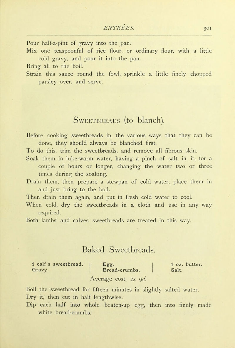 Pour half-a-pint of gravy into the pan. Mix one teaspoonful of rice flour, or ordinary flour, with a little cold gravy, and pour it into the pan. Bring all to the boil. Strain this sauce round the fowl, sprinkle a little finely chopped parsley over, and serve. Sweetbreads (to blanch). Before cooking sweetbreads in the various ways that they can be done, they should always be blanched first. To do this, trim the sweetbreads, and remove all fibrous skin. Soak them in luke-warm water, having a pinch of salt in it, for a couple of hours or longer, changing the water two or three times during the soaking. Drain them, then prepare a stewpan of cold water, place them in and just bring to the boil. Then drain them again, and put in fresh cold water to cool. When cold, dry the sweetbreads in a cloth and use in any way required. Both lambs’ and calves’ sweetbreads are treated in this way. Baked Sweetbreads. 1 calf’s sweetbread. Gravy. Average cost, 2s. 9d. ugg- Bread-crumbs. 1 oz. butter. Salt. Boil the sweetbread for fifteen minutes in slightly salted water. Dry it, then cut in half lengthwise. Dip each half into whole beaten-up egg, then into finely made white bread-crumbs.